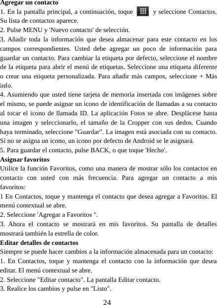 24Agregar un contacto1. En la pantalla principal, a continuación, toque y seleccione Contactos.Su lista de contactos aparece.2. Pulse MENU y &apos;Nuevo contacto&apos; de selección.3. Añadir toda la información que desea almacenar para este contacto en loscampos correspondientes. Usted debe agregar un poco de información paraguardar un contacto. Para cambiar la etiqueta por defecto, seleccione el nombrede la etiqueta para abrir el menú de etiquetas. Seleccione una etiqueta diferenteo crear una etiqueta personalizada. Para añadir más campos, seleccione + Másinfo.4. Asumiendo que usted tiene tarjeta de memoria insertada con imágenes sobreel mismo, se puede asignar un icono de identificación de llamadas a su contactoal tocar el icono de llamada ID. La aplicación Fotos se abre. Desplácese hastauna imagen y seleccionarlo, el tamaño de la Cropper con sus dedos. Cuandohaya terminado, seleccione &quot;Guardar&quot;. La imagen está asociada con su contacto.Si no se asigna un icono, un icono por defecto de Android se le asignará.5. Para guardar el contacto, pulse BACK, o que toque &apos;Hecho&apos;.Asignar favoritosUtilice la función Favoritos, como una manera de mostrar sólo los contactos encontacto con usted con más frecuencia. Para agregar un contacto a misfavoritos:1 En Contactos, toque y mantenga el contacto que desea agregar a Favoritos. Elmenú contextual se abre.2. Seleccione &apos;Agregar a Favoritos &quot;.3. Ahora el contacto se mostrará en mis favoritos. Su pantalla de detallesmostrará también la estrella de color.Editar detalles de contactosSiempre se puede hacer cambios a la información almacenada para un contacto:1. En Contactos, toque y mantenga el contacto con la información que deseaeditar. El menú contextual se abre.2. Seleccione &quot;Editar contacto&quot;. La pantalla Editar contacto.3. Realice los cambios y pulse en &quot;Listo&quot;.