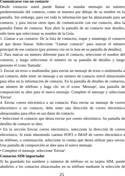 25Comunicarse con un contactoDesde contactos usted puede llamar o mandar mensajes un númeropredeterminado del contacto, como se muestra por debajo de su nombre en lapantalla. Sin embargo, para ver toda la información que ha almacenado para uncontacto, y para iniciar otros tipos de comunicación con ese contacto, abra lapantalla Datos de contacto. Para abrir la pantalla de un contacto más detalles,sólo tiene que seleccionar su nombre de la Guía.1. Llamar a un contacto: De la lista de contactos, toque y mantenga el contactoal que desea llamar. Seleccione &quot;Llamar contacto&quot; para marcar el númeroprincipal de ese contacto (por primera vez en la lista en su pantalla de detalles).2. Para marcar un número diferente para el contacto, seleccione el nombre delcontacto, y luego seleccionar el número en su pantalla de detalles y luegopresione el icono &apos;llamada&apos;.3. Enviar un texto o multimedia: para enviar un mensaje de texto o multimedia aun contacto, debe tener un mensaje a un número de contacto móvil almacenadopara ellos en la información de contacto. En la pantalla de detalles de contactos,un número de teléfono y haga clic en el icono &apos;Mensaje&apos;, una pantalla decomposición se abre para el nuevo mensaje. Complete el mensaje y seleccione&apos;Enviar&apos;.4. Enviar correo electrónico a un contacto: Para enviar un mensaje de correoelectrónico a un contacto, debe tener una dirección de correo electrónicoalmacenados para ellos en sus datos de contacto.• Seleccione el contacto que desea enviar por correo electrónico. Su pantalla dedetalles de contacto se abre.• En la sección Enviar correo electrónico, seleccione la dirección de correoelectrónico. Si estás obteniendo cuentas POP3 o IMAP de correo electrónico asu teléfono, a continuación, seleccione la cuenta que desea utilizar para enviar.Una pantalla de composición se abre para el nuevo mensaje.• Complete el mensaje, seleccione &apos;Enviar&apos;.Contactos SIM importadorSi ha guardado los nombres y números de teléfono en su tarjeta SIM, puedeañadirlos a los contactos almacenados en su teléfono mediante la selección de