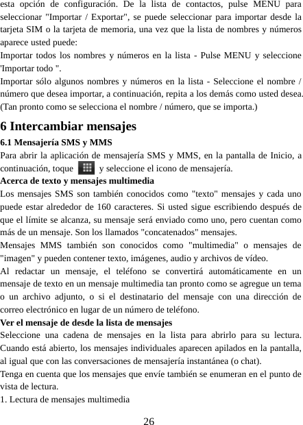 26esta opción de configuración. De la lista de contactos, pulse MENU paraseleccionar &quot;Importar / Exportar&quot;, se puede seleccionar para importar desde latarjeta SIM o la tarjeta de memoria, una vez que la lista de nombres y númerosaparece usted puede:Importar todos los nombres y números en la lista - Pulse MENU y seleccione&apos;Importar todo &quot;.Importar sólo algunos nombres y números en la lista - Seleccione el nombre /número que desea importar, a continuación, repita a los demás como usted desea.(Tan pronto como se selecciona el nombre / número, que se importa.)6 Intercambiar mensajes6.1 Mensajería SMS y MMSPara abrir la aplicación de mensajería SMS y MMS, en la pantalla de Inicio, acontinuación, toque y seleccione el icono de mensajería.Acerca de texto y mensajes multimediaLos mensajes SMS son también conocidos como &quot;texto&quot; mensajes y cada unopuede estar alrededor de 160 caracteres. Si usted sigue escribiendo después deque el límite se alcanza, su mensaje será enviado como uno, pero cuentan comomás de un mensaje. Son los llamados &quot;concatenados&quot; mensajes.Mensajes MMS también son conocidos como &quot;multimedia&quot; o mensajes de&quot;imagen&quot; y pueden contener texto, imágenes, audio y archivos de vídeo.Al redactar un mensaje, el teléfono se convertirá automáticamente en unmensaje de texto en un mensaje multimedia tan pronto como se agregue un temao un archivo adjunto, o si el destinatario del mensaje con una dirección decorreo electrónico en lugar de un número de teléfono.Ver el mensaje de desde la lista de mensajesSeleccione una cadena de mensajes en la lista para abrirlo para su lectura.Cuando está abierto, los mensajes individuales aparecen apilados en la pantalla,al igual que con las conversaciones de mensajería instantánea (o chat).Tenga en cuenta que los mensajes que envíe también se enumeran en el punto devista de lectura.1. Lectura de mensajes multimedia