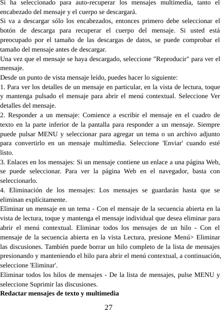 27Si ha seleccionado para auto-recuperar los mensajes multimedia, tanto elencabezado del mensaje y el cuerpo se descargará.Si va a descargar sólo los encabezados, entonces primero debe seleccionar elbotón de descarga para recuperar el cuerpo del mensaje. Si usted estápreocupado por el tamaño de las descargas de datos, se puede comprobar eltamaño del mensaje antes de descargar.Una vez que el mensaje se haya descargado, seleccione &quot;Reproducir&quot; para ver elmensaje.Desde un punto de vista mensaje leído, puedes hacer lo siguiente:1. Para ver los detalles de un mensaje en particular, en la vista de lectura, toquey mantenga pulsado el mensaje para abrir el menú contextual. Seleccione Verdetalles del mensaje.2. Responder a un mensaje: Comience a escribir el mensaje en el cuadro detexto en la parte inferior de la pantalla para responder a un mensaje. Siemprepuede pulsar MENU y seleccionar para agregar un tema o un archivo adjuntopara convertirlo en un mensaje multimedia. Seleccione &apos;Enviar&apos; cuando estélisto.3. Enlaces en los mensajes: Si un mensaje contiene un enlace a una página Web,se puede seleccionar. Para ver la página Web en el navegador, basta conseleccionarlo.4. Eliminación de los mensajes: Los mensajes se guardarán hasta que seeliminan explícitamente.Eliminar un mensaje en un tema - Con el mensaje de la secuencia abierta en lavista de lectura, toque y mantenga el mensaje individual que desea eliminar paraabrir el menú contextual. Eliminar todos los mensajes de un hilo - Con elmensaje de la secuencia abierta en la vista Lectura, presione Menú&gt; Eliminarlas discusiones. También puede borrar un hilo completo de la lista de mensajespresionando y manteniendo el hilo para abrir el menú contextual, a continuación,seleccione &apos;Eliminar&apos;.Eliminar todos los hilos de mensajes - De la lista de mensajes, pulse MENU yseleccione Suprimir las discusiones.Redactar mensajes de texto y multimedia