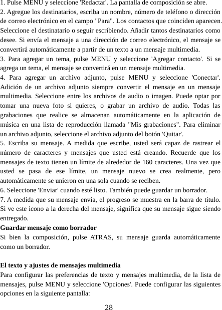 281. Pulse MENU y seleccione &apos;Redactar&apos;. La pantalla de composición se abre.2. Agregue los destinatarios, escriba un nombre, número de teléfono o direcciónde correo electrónico en el campo &quot;Para&quot;. Los contactos que coinciden aparecen.Seleccione el destinatario o seguir escribiendo. Añadir tantos destinatarios comodesee. Si envía el mensaje a una dirección de correo electrónico, el mensaje seconvertirá automáticamente a partir de un texto a un mensaje multimedia.3. Para agregar un tema, pulse MENU y seleccione &apos;Agregar contacto&apos;. Si seagrega un tema, el mensaje se convertirá en un mensaje multimedia.4. Para agregar un archivo adjunto, pulse MENU y seleccione &apos;Conectar&apos;.Adición de un archivo adjunto siempre convertir el mensaje en un mensajemultimedia. Seleccione entre los archivos de audio o imagen. Puede optar portomar una nueva foto si quieres, o grabar un archivo de audio. Todas lasgrabaciones que realice se almacenan automáticamente en la aplicación demúsica en una lista de reproducción llamada &quot;Mis grabaciones&quot;. Para eliminarun archivo adjunto, seleccione el archivo adjunto del botón &apos;Quitar&apos;.5. Escriba su mensaje. A medida que escribe, usted será capaz de rastrear elnúmero de caracteres y mensajes que usted está creando. Recuerde que losmensajes de texto tienen un límite de alrededor de 160 caracteres. Una vez queusted se pasa de ese límite, un mensaje nuevo se crea realmente, peroautomáticamente se unieron en una sola cuando se reciben.6. Seleccione &apos;Enviar&apos; cuando esté listo. También puede guardar un borrador.7. A medida que su mensaje envía, el progreso se muestra en la barra de título.Si ve este icono a la derecha del mensaje, significa que su mensaje sigue siendoentregado.Guardar mensaje como borradorSi bien la composición, pulse ATRAS, su mensaje guarda automáticamentecomo un borrador.El texto y ajustes de mensajes multimediaPara configurar las preferencias de texto y mensajes multimedia, de la lista demensajes, pulse MENU y seleccione &apos;Opciones&apos;. Puede configurar las siguientesopciones en la siguiente pantalla: