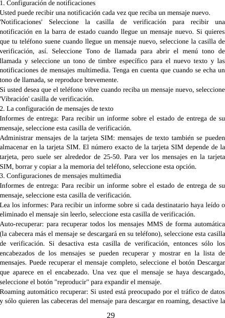 291. Configuración de notificacionesUsted puede recibir una notificación cada vez que reciba un mensaje nuevo.&apos;Notificaciones&apos; Seleccione la casilla de verificación para recibir unanotificación en la barra de estado cuando llegue un mensaje nuevo. Si quieresque tu teléfono suene cuando llegue un mensaje nuevo, seleccione la casilla deverificación, así. Seleccione Tono de llamada para abrir el menú tono dellamada y seleccione un tono de timbre específico para el nuevo texto y lasnotificaciones de mensajes multimedia. Tenga en cuenta que cuando se echa untono de llamada, se reproduce brevemente.Si usted desea que el teléfono vibre cuando reciba un mensaje nuevo, seleccione&apos;Vibración&apos; casilla de verificación.2. La configuración de mensajes de textoInformes de entrega: Para recibir un informe sobre el estado de entrega de sumensaje, seleccione esta casilla de verificación.Administrar mensajes de la tarjeta SIM: mensajes de texto también se puedenalmacenar en la tarjeta SIM. El número exacto de la tarjeta SIM depende de latarjeta, pero suele ser alrededor de 25-50. Para ver los mensajes en la tarjetaSIM, borrar y copiar a la memoria del teléfono, seleccione esta opción.3. Configuraciones de mensajes multimediaInformes de entrega: Para recibir un informe sobre el estado de entrega de sumensaje, seleccione esta casilla de verificación.Lea los informes: Para recibir un informe sobre si cada destinatario haya leído oeliminado el mensaje sin leerlo, seleccione esta casilla de verificación.Auto-recuperar: para recuperar todos los mensajes MMS de forma automática(la cabecera más el mensaje se descargará en su teléfono), seleccione esta casillade verificación. Si desactiva esta casilla de verificación, entonces sólo losencabezados de los mensajes se pueden recuperar y mostrar en la lista demensajes. Puede recuperar el mensaje completo, seleccione el botón Descargarque aparece en el encabezado. Una vez que el mensaje se haya descargado,seleccione el botón &quot;reproducir&quot; para expandir el mensaje.Roaming automático recuperar: Si usted está preocupado por el tráfico de datosy sólo quieren las cabeceras del mensaje para descargar en roaming, desactive la