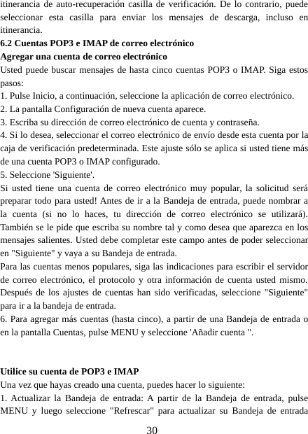 30itinerancia de auto-recuperación casilla de verificación. De lo contrario, puedeseleccionar esta casilla para enviar los mensajes de descarga, incluso enitinerancia.6.2 Cuentas POP3 e IMAP de correo electrónicoAgregar una cuenta de correo electrónicoUsted puede buscar mensajes de hasta cinco cuentas POP3 o IMAP. Siga estospasos:1. Pulse Inicio, a continuación, seleccione la aplicación de correo electrónico.2. La pantalla Configuración de nueva cuenta aparece.3. Escriba su dirección de correo electrónico de cuenta y contraseña.4. Si lo desea, seleccionar el correo electrónico de envío desde esta cuenta por lacaja de verificación predeterminada. Este ajuste sólo se aplica si usted tiene másde una cuenta POP3 o IMAP configurado.5. Seleccione &apos;Siguiente&apos;.Si usted tiene una cuenta de correo electrónico muy popular, la solicitud serápreparar todo para usted! Antes de ir a la Bandeja de entrada, puede nombrar ala cuenta (si no lo haces, tu dirección de correo electrónico se utilizará).También se le pide que escriba su nombre tal y como desea que aparezca en losmensajes salientes. Usted debe completar este campo antes de poder seleccionaren &quot;Siguiente&quot; y vaya a su Bandeja de entrada.Para las cuentas menos populares, siga las indicaciones para escribir el servidorde correo electrónico, el protocolo y otra información de cuenta usted mismo.Después de los ajustes de cuentas han sido verificadas, seleccione &quot;Siguiente&quot;para ir a la bandeja de entrada.6. Para agregar más cuentas (hasta cinco), a partir de una Bandeja de entrada oen la pantalla Cuentas, pulse MENU y seleccione &apos;Añadir cuenta &quot;.Utilice su cuenta de POP3 e IMAPUna vez que hayas creado una cuenta, puedes hacer lo siguiente:1. Actualizar la Bandeja de entrada: A partir de la Bandeja de entrada, pulseMENU y luego seleccione &quot;Refrescar&quot; para actualizar su Bandeja de entrada