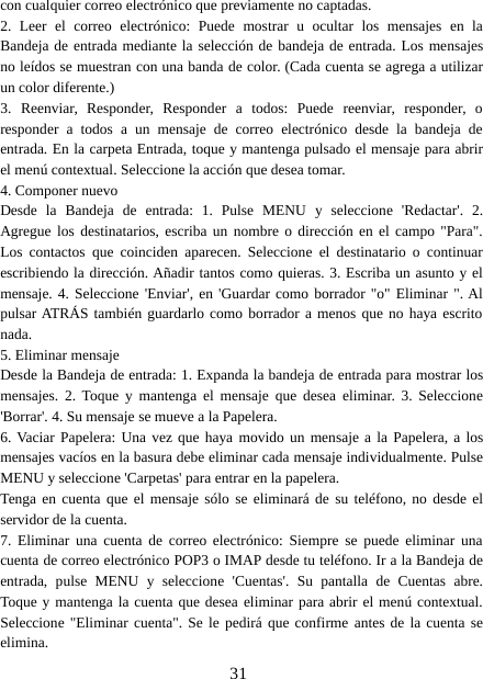 31con cualquier correo electrónico que previamente no captadas.2. Leer el correo electrónico: Puede mostrar u ocultar los mensajes en laBandeja de entrada mediante la selección de bandeja de entrada. Los mensajesno leídos se muestran con una banda de color. (Cada cuenta se agrega a utilizarun color diferente.)3. Reenviar, Responder, Responder a todos: Puede reenviar, responder, oresponder a todos a un mensaje de correo electrónico desde la bandeja deentrada. En la carpeta Entrada, toque y mantenga pulsado el mensaje para abrirel menú contextual. Seleccione la acción que desea tomar.4. Componer nuevoDesde la Bandeja de entrada: 1. Pulse MENU y seleccione &apos;Redactar&apos;. 2.Agregue los destinatarios, escriba un nombre o dirección en el campo &quot;Para&quot;.Los contactos que coinciden aparecen. Seleccione el destinatario o continuarescribiendo la dirección. Añadir tantos como quieras. 3. Escriba un asunto y elmensaje. 4. Seleccione &apos;Enviar&apos;, en &apos;Guardar como borrador &quot;o&quot; Eliminar &quot;. Alpulsar ATRÁS también guardarlo como borrador a menos que no haya escritonada.5. Eliminar mensajeDesde la Bandeja de entrada: 1. Expanda la bandeja de entrada para mostrar losmensajes. 2. Toque y mantenga el mensaje que desea eliminar. 3. Seleccione&apos;Borrar&apos;. 4. Su mensaje se mueve a la Papelera.6. Vaciar Papelera: Una vez que haya movido un mensaje a la Papelera, a losmensajes vacíos en la basura debe eliminar cada mensaje individualmente. PulseMENU y seleccione &apos;Carpetas&apos; para entrar en la papelera.Tenga en cuenta que el mensaje sólo se eliminará de su teléfono, no desde elservidor de la cuenta.7. Eliminar una cuenta de correo electrónico: Siempre se puede eliminar unacuenta de correo electrónico POP3 o IMAP desde tu teléfono. Ir a la Bandeja deentrada, pulse MENU y seleccione &apos;Cuentas&apos;. Su pantalla de Cuentas abre.Toque y mantenga la cuenta que desea eliminar para abrir el menú contextual.Seleccione &quot;Eliminar cuenta&quot;. Se le pedirá que confirme antes de la cuenta seelimina.