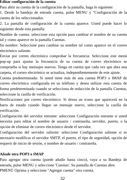 32Editar configuración de la cuentaPara abrir su cuenta de la configuración de la pantalla, haga lo siguiente:1. Desde la bandeja de entrada cuenta, pulse MENU y &quot;Configuración de lacuenta de los seleccionados.2. La pantalla de configuración de la cuenta aparece. Usted puede hacer losiguiente desde esta pantalla:Nombre de cuenta: seleccione esta opción para cambiar el nombre de su cuentatal y como aparece en la pantalla Cuentas.Su nombre: Seleccione para cambiar su nombre tal como aparece en el correoelectrónico saliente.Enviar por correo electrónico comprobar la frecuencia: Seleccione este menúpop-up para ajustar la frecuencia de su cuenta de correo electrónico secomprueba si hay mensajes nuevos. Tenga en cuenta que cada vez que abra unacarpeta, el correo electrónico se actualiza, independientemente de este ajuste.Cuenta predeterminada: Si usted tiene más de una cuenta POP3 o IMAP decorreo electrónico configurada en su teléfono y desea utilizar esta cuenta deforma predeterminada cuando se selecciona de redacción de la pantalla Cuentas,seleccione la casilla de verificación.Notificaciones por correo electrónico: Si desea un icono que aparecerá en labarra de estado cuando llegue un mensaje nuevo, seleccione la casilla deverificación.Configuración del servidor entrante: seleccione Configuración entrante si ustednecesita para editar el nombre de usuario / contraseña, servidor, puerto, o laopción de eliminar de correo electrónico desde el servidor.Configuración del servidor saliente: seleccione Configuración saliente si esnecesario modificar el servidor SMTP, el puerto, el tipo de seguridad, opción derequerir de inicio de sesión, o nombre de usuario / contraseña.Añade otra POP3 o IMAPPara agregar otra cuenta (puede añadir hasta cinco), vaya a su Bandeja deentrada, pulse MENU y seleccione &apos;Cuentas&apos;. Su pantalla de Cuentas abre.PMENÚ Oprima y seleccione &quot;Agregar cuenta&quot; otra cuenta.