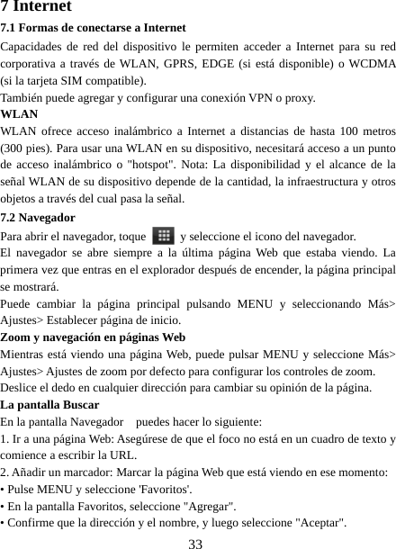 337 Internet7.1 Formas de conectarse a InternetCapacidades de red del dispositivo le permiten acceder a Internet para su redcorporativa a través de WLAN, GPRS, EDGE (si está disponible) o WCDMA(si la tarjeta SIM compatible).También puede agregar y configurar una conexión VPN o proxy.WLANWLAN ofrece acceso inalámbrico a Internet a distancias de hasta 100 metros(300 pies). Para usar una WLAN en su dispositivo, necesitará acceso a un puntode acceso inalámbrico o &quot;hotspot&quot;. Nota: La disponibilidad y el alcance de laseñal WLAN de su dispositivo depende de la cantidad, la infraestructura y otrosobjetos a través del cual pasa la señal.7.2 NavegadorPara abrir el navegador, toque y seleccione el icono del navegador.El navegador se abre siempre a la última página Web que estaba viendo. Laprimera vez que entras en el explorador después de encender, la página principalse mostrará.Puede cambiar la página principal pulsando MENU y seleccionando Más&gt;Ajustes&gt; Establecer página de inicio.Zoom y navegación en páginas WebMientras está viendo una página Web, puede pulsar MENU y seleccione Más&gt;Ajustes&gt; Ajustes de zoom por defecto para configurar los controles de zoom.Deslice el dedo en cualquier dirección para cambiar su opinión de la página.La pantalla BuscarEn la pantalla Navegador puedes hacer lo siguiente:1. Ir a una página Web: Asegúrese de que el foco no está en un cuadro de texto ycomience a escribir la URL.2. Añadir un marcador: Marcar la página Web que está viendo en ese momento:• Pulse MENU y seleccione &apos;Favoritos&apos;.• En la pantalla Favoritos, seleccione &quot;Agregar&quot;.• Confirme que la dirección y el nombre, y luego seleccione &quot;Aceptar&quot;.