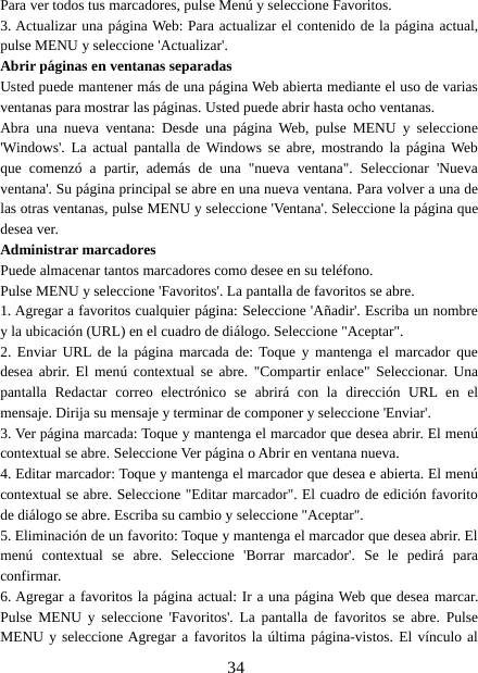 34Para ver todos tus marcadores, pulse Menú y seleccione Favoritos.3. Actualizar una página Web: Para actualizar el contenido de la página actual,pulse MENU y seleccione &apos;Actualizar&apos;.Abrir páginas en ventanas separadasUsted puede mantener más de una página Web abierta mediante el uso de variasventanas para mostrar las páginas. Usted puede abrir hasta ocho ventanas.Abra una nueva ventana: Desde una página Web, pulse MENU y seleccione&apos;Windows&apos;. La actual pantalla de Windows se abre, mostrando la página Webque comenzó a partir, además de una &quot;nueva ventana&quot;. Seleccionar &apos;Nuevaventana&apos;. Su página principal se abre en una nueva ventana. Para volver a una delas otras ventanas, pulse MENU y seleccione &apos;Ventana&apos;. Seleccione la página quedesea ver.Administrar marcadoresPuede almacenar tantos marcadores como desee en su teléfono.Pulse MENU y seleccione &apos;Favoritos&apos;. La pantalla de favoritos se abre.1. Agregar a favoritos cualquier página: Seleccione &apos;Añadir&apos;. Escriba un nombrey la ubicación (URL) en el cuadro de diálogo. Seleccione &quot;Aceptar&quot;.2. Enviar URL de la página marcada de: Toque y mantenga el marcador quedesea abrir. El menú contextual se abre. &quot;Compartir enlace&quot; Seleccionar. Unapantalla Redactar correo electrónico se abrirá con la dirección URL en elmensaje. Dirija su mensaje y terminar de componer y seleccione &apos;Enviar&apos;.3. Ver página marcada: Toque y mantenga el marcador que desea abrir. El menúcontextual se abre. Seleccione Ver página o Abrir en ventana nueva.4. Editar marcador: Toque y mantenga el marcador que desea e abierta. El menúcontextual se abre. Seleccione &quot;Editar marcador&quot;. El cuadro de edición favoritode diálogo se abre. Escriba su cambio y seleccione &quot;Aceptar&quot;.5. Eliminación de un favorito: Toque y mantenga el marcador que desea abrir. Elmenú contextual se abre. Seleccione &apos;Borrar marcador&apos;. Se le pedirá paraconfirmar.6. Agregar a favoritos la página actual: Ir a una página Web que desea marcar.Pulse MENU y seleccione &apos;Favoritos&apos;. La pantalla de favoritos se abre. PulseMENU y seleccione Agregar a favoritos la última página-vistos. El vínculo al