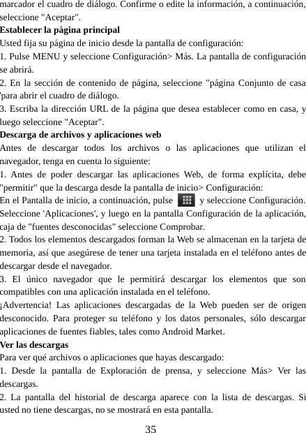 35marcador el cuadro de diálogo. Confirme o edite la información, a continuación,seleccione &quot;Aceptar&quot;.Establecer la página principalUsted fija su página de inicio desde la pantalla de configuración:1. Pulse MENU y seleccione Configuración&gt; Más. La pantalla de configuraciónse abrirá.2. En la sección de contenido de página, seleccione &quot;página Conjunto de casa&apos;para abrir el cuadro de diálogo.3. Escriba la dirección URL de la página que desea establecer como en casa, yluego seleccione &quot;Aceptar&quot;.Descarga de archivos y aplicaciones webAntes de descargar todos los archivos o las aplicaciones que utilizan elnavegador, tenga en cuenta lo siguiente:1. Antes de poder descargar las aplicaciones Web, de forma explícita, debe&quot;permitir&quot; que la descarga desde la pantalla de inicio&gt; Configuración:En el Pantalla de inicio, a continuación, pulse y seleccione Configuración.Seleccione &apos;Aplicaciones&apos;, y luego en la pantalla Configuración de la aplicación,caja de &quot;fuentes desconocidas&quot; seleccione Comprobar.2. Todos los elementos descargados forman la Web se almacenan en la tarjeta dememoria, así que asegúrese de tener una tarjeta instalada en el teléfono antes dedescargar desde el navegador.3. El único navegador que le permitirá descargar los elementos que soncompatibles con una aplicación instalada en el teléfono.¡Advertencia! Las aplicaciones descargadas de la Web pueden ser de origendesconocido. Para proteger su teléfono y los datos personales, sólo descargaraplicaciones de fuentes fiables, tales como Android Market.Ver las descargasPara ver qué archivos o aplicaciones que hayas descargado:1. Desde la pantalla de Exploración de prensa, y seleccione Más&gt; Ver lasdescargas.2. La pantalla del historial de descarga aparece con la lista de descargas. Siusted no tiene descargas, no se mostrará en esta pantalla.