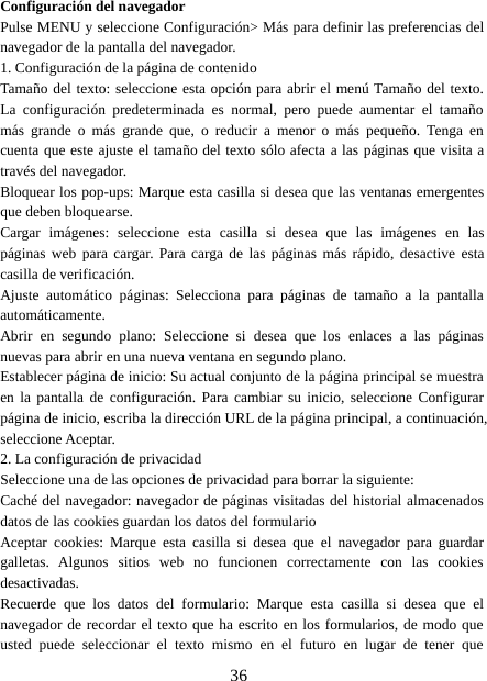 36Configuración del navegadorPulse MENU y seleccione Configuración&gt; Más para definir las preferencias delnavegador de la pantalla del navegador.1. Configuración de la página de contenidoTamaño del texto: seleccione esta opción para abrir el menú Tamaño del texto.La configuración predeterminada es normal, pero puede aumentar el tamañomás grande o más grande que, o reducir a menor o más pequeño. Tenga encuenta que este ajuste el tamaño del texto sólo afecta a las páginas que visita através del navegador.Bloquear los pop-ups: Marque esta casilla si desea que las ventanas emergentesque deben bloquearse.Cargar imágenes: seleccione esta casilla si desea que las imágenes en laspáginas web para cargar. Para carga de las páginas más rápido, desactive estacasilla de verificación.Ajuste automático páginas: Selecciona para páginas de tamaño a la pantallaautomáticamente.Abrir en segundo plano: Seleccione si desea que los enlaces a las páginasnuevas para abrir en una nueva ventana en segundo plano.Establecer página de inicio: Su actual conjunto de la página principal se muestraen la pantalla de configuración. Para cambiar su inicio, seleccione Configurarpágina de inicio, escriba la dirección URL de la página principal, a continuación,seleccione Aceptar.2. La configuración de privacidadSeleccione una de las opciones de privacidad para borrar la siguiente:Caché del navegador: navegador de páginas visitadas del historial almacenadosdatos de las cookies guardan los datos del formularioAceptar cookies: Marque esta casilla si desea que el navegador para guardargalletas. Algunos sitios web no funcionen correctamente con las cookiesdesactivadas.Recuerde que los datos del formulario: Marque esta casilla si desea que elnavegador de recordar el texto que ha escrito en los formularios, de modo queusted puede seleccionar el texto mismo en el futuro en lugar de tener que