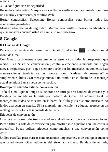 37reescribirla.3. La configuración de seguridadRecordar contraseñas: Marque esta casilla de verificación para guardar nombresde usuario y contraseñas para sitios Web.Borrar contraseñas: Seleccione Borrar contraseñas para borrar todos lascontraseñas guardadas.Mostrar advertencias de seguridad: Marque esta casilla si desea una advertenciaque se mostrará cuando usted va a un sitio web inseguro.8 Google8.1 Correo de GooglePara abrir el servicio de correo web Gmail ™, el tacto y seleccione elicono de Gmail.Con Gmail, cada mensaje que envías se agrupa con todas las respuestas quereciba. Esta &quot;vista de conversación&quot;, continúa creciendo a medida que llegannuevas respuestas, por lo que siempre puede ver los mensajes en contexto. Lasconversaciones también se les conoce como &quot;cadenas de mensajes&quot; osimplemente &quot;hilos&quot;. Un mensaje nuevo o un cambio en el objeto de un mensajeactual se iniciará una nueva conversación.Bandeja de entrada lista de conversaciónTodo el Gmail que te traiga a su teléfono se entrega a su bandeja de entrada y laBandeja de entrada es la vista por defecto de Gmail. El número total demensajes no leídos se muestra en la barra de título y los distintos mensajes noleídos aparecen en negrita. Si ha marcado un mensaje, la etiqueta aparece en unrectángulo de color a la izquierda de la fecha.Etiquetas de conversaciónOrganice su correo electrónico mediante el etiquetado de sus conversaciones.Puede filtrar la lista de conversación para mostrar sólo aquellos con una etiquetaespecífica. Puede aplicar etiquetas como muchos a una conversación comodesee.Utilice estrellas para marcar conversaciones importantes, o de cualquier maneraque usted desee. Otras etiquetas del sistema incluyen: Bandeja de entrada,