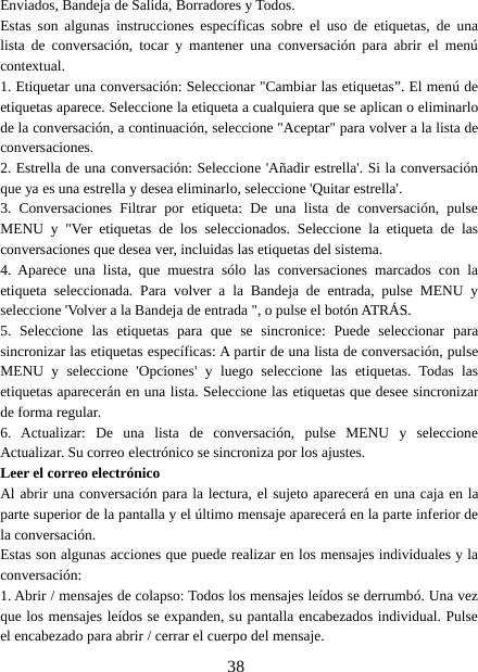 38Enviados, Bandeja de Salida, Borradores y Todos.Estas son algunas instrucciones específicas sobre el uso de etiquetas, de unalista de conversación, tocar y mantener una conversación para abrir el menúcontextual.1. Etiquetar una conversación: Seleccionar &quot;Cambiar las etiquetas”. El menú deetiquetas aparece. Seleccione la etiqueta a cualquiera que se aplican o eliminarlode la conversación, a continuación, seleccione &quot;Aceptar&quot; para volver a la lista deconversaciones.2. Estrella de una conversación: Seleccione &apos;Añadir estrella&apos;. Si la conversaciónque ya es una estrella y desea eliminarlo, seleccione &apos;Quitar estrella&apos;.3. Conversaciones Filtrar por etiqueta: De una lista de conversación, pulseMENU y &quot;Ver etiquetas de los seleccionados. Seleccione la etiqueta de lasconversaciones que desea ver, incluidas las etiquetas del sistema.4. Aparece una lista, que muestra sólo las conversaciones marcados con laetiqueta seleccionada. Para volver a la Bandeja de entrada, pulse MENU yseleccione &apos;Volver a la Bandeja de entrada &quot;, o pulse el botón ATRÁS.5. Seleccione las etiquetas para que se sincronice: Puede seleccionar parasincronizar las etiquetas específicas: A partir de una lista de conversación, pulseMENU y seleccione &apos;Opciones&apos; y luego seleccione las etiquetas. Todas lasetiquetas aparecerán en una lista. Seleccione las etiquetas que desee sincronizarde forma regular.6. Actualizar: De una lista de conversación, pulse MENU y seleccioneActualizar. Su correo electrónico se sincroniza por los ajustes.Leer el correo electrónicoAl abrir una conversación para la lectura, el sujeto aparecerá en una caja en laparte superior de la pantalla y el último mensaje aparecerá en la parte inferior dela conversación.Estas son algunas acciones que puede realizar en los mensajes individuales y laconversación:1. Abrir / mensajes de colapso: Todos los mensajes leídos se derrumbó. Una vezque los mensajes leídos se expanden, su pantalla encabezados individual. Pulseel encabezado para abrir / cerrar el cuerpo del mensaje.