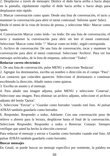 392. Desplácese a través de mensajes: Deslice el dedo hacia arriba o hacia abajoen la pantalla, rápidamente cepillar el dedo hacia arriba o hacia abajo paradesplazarse más rápido.3. Marcar conversación como spam: Desde una lista de conversación, el tacto ymantener la conversación para abrir el menú contextual. &apos;Informe spam&apos; Select.Desde el menú de la vista de lectura de prensa, y seleccione Más&gt; Marcar comospam.4. Conversación Marcar como leído / no leído: De una lista de conversación, eltacto y mantener la conversación para abrir sin leer el menú contextual.Seleccione &apos;Marcar como leído &quot;/&quot; Marcar como no leído&apos;, según corresponda.5. Archivo de conversación: De una lista de conversación, tocar y mantener laconversación para abrir el menú contextual. Seleccione &apos;Archivo&apos;. Para ver losmensajes archivados, de la lista de etiquetas, seleccione &quot;Todos&quot;.Redactar correo electrónico1. De una lista de conversación, pulse MENU y seleccione &apos;Redactar&apos;.2. Agregue los destinatarios, escriba un nombre o dirección en el campo &quot;Para&quot;.Los contactos que coinciden aparecen. Seleccione el destinatario o continuarescribiendo la dirección. Añadir tantos como quieras.3. Escriba un asunto y el mensaje.4. Para añadir una imagen adjunta, pulse MENU y seleccione &apos;Conectar&apos;.Seleccione una imagen. Para eliminar un archivo adjunto, seleccione el archivoadjunto del botón &apos;Quitar&apos;.5. Seleccione &quot;Enviar&quot; o &quot;Guardar como borrador &apos;cuando esté listo. Al pulsarATRÁS también guardarlo como borrador.6. Responder, Responder a todos, Adelante: Con una conversación puso derelieve o abierto para la lectura, desplácese hasta el final de la conversación.Seleccione Responder, Responder a todos o Reenviar. Consejo: Siempreverifique que usted ha hecho la elección correcta!Para redactar el mensaje y enviar o Guardar como borrador cuando esté listo. Alpulsar ATRÁS también guardarlo como borrador.Buscar mensajesEn Gmail, se puede buscar un mensaje específico por remitente, la palabra en