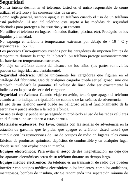 4SeguridadNunca intente desmontar el teléfono. Usted es el único responsable de cómoutilizar el teléfono y las consecuencias de su uso.Como regla general, siempre apague su teléfono cuando el uso de un teléfonoestá prohibido. El uso del teléfono está sujeto a las medidas de seguridaddiseñadas para proteger a los usuarios y su entorno.No utilice el teléfono en lugares húmedos (baños, piscina, etc). Protégelo de loslíquidos y humedad.No exponga el teléfono a temperaturas extremas por debajo de - 10 ° C ysuperiores a + 55 ° C.Los procesos físico-químicos creados por los cargadores de imponen límites detemperatura durante la carga de la batería. Su teléfono protege automáticamentelas baterías en temperaturas extremas.No deje su teléfono dentro del alcance de los niños (las partes removiblespueden ser ingeridas accidentalmente).Seguridad eléctrica: Utilice únicamente los cargadores que figuran en elcatálogo del fabricante. Uso de cualquier cargador puede ser peligroso, sino quetambién invalidaría la garantía. El voltaje de línea debe ser exactamente laindicada en la placa de serie del cargador.Seguridad en Aviones: Cuando viaje en avión, tendrá que apagar el teléfonocuando así lo indique la tripulación de cabina o de las señales de advertencia.El uso de un teléfono móvil puede ser peligroso para el funcionamiento de laaeronave y puede afectar a la red telefónica.Su uso es ilegal y puede ser perseguido ni prohibido el uso de las redes celularesen el futuro si no se atienen a estas normas.Materiales explosivos: Por favor, cumpla con las señales de advertencia en laestación de gasolina que le piden que apague el teléfono. Usted tendrá quecumplir con las restricciones de uso de equipos de radio en lugares tales comofábricas de productos químicos, depósitos de combustible y en cualquier lugardonde se realicen explosiones en marcha.Equipos electrónicos: Para evitar el riesgo de des magnetización, no deje quelos aparatos electrónicos cerca de su teléfono durante un tiempo largo.Equipo médico electrónico: Su teléfono es un transmisor de radio que puedeninterferir con equipos médicos electrónicos o los implantes, como los audífonos,marcapasos, bombas de insulina, etc Se recomienda una separación mínima de