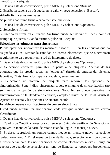 40cuestión, o la etiqueta:1. De una lista de conversación, pulse MENU y seleccione &apos;Buscar&apos;.2. Escriba la cadena de búsqueda en la caja, y luego seleccione &quot;Buscar&quot;.Añadir firma a los mensajesSe puede añadir una firma a cada mensaje que envíe.1. De una lista de conversación, pulse MENU y seleccione &apos;Opciones&apos;.2. Seleccione &apos;firma&apos;.3. Escriba su firma en el cuadro. Su firma puede ser de varias líneas, como eltiempo que quieras. Cuando termine, pulse en &apos;Aceptar&apos;.Seleccione las etiquetas para sincronizarPuede optar por sincronizar los mensajes basados    en las etiquetas que haasignado a ellos. Limitar la cantidad de correo electrónico que se sincronizanregularmente va a reducir en la red de intercambio de datos.1. De una lista de conversación, pulse MENU y seleccione &apos;Opciones&apos;.2. Seleccione &apos;etiquetas&apos; para abrir la pantalla de etiquetas. Además de lasetiquetas que ha creado, todas las &quot;etiquetas&quot; (buzón de entrada del sistema,favoritos, Chats, Enviados, Spam y Papelera, se enumeran.3. Seleccione un nombre de etiqueta para recorrer las opciones desincronización: Sync 4 días, sincronizar todos, o ninguno de sincronización (nose muestra la opción de sincronización). Nota: No se puede desactivar lasincronización de la Bandeja de entrada, excepto a través de la Casa&gt; Ajustes&gt;Ajustes de cuenta y las opciones de sincronización.Establecer nuevas notificaciones de correo electrónicoUsted puede recibir una notificación cada vez que recibas un nuevo correoelectrónico:1. De una lista de conversación, pulse MENU y seleccione &apos;Opciones&apos;.2. Cuadro de &apos;Notificaciones por correo electrónico de verificación Seleccionarpara ver un icono en la barra de estado cuando llegue un mensaje nuevo.3. Si desea reproducir un sonido cuando llegue un mensaje nuevo, seleccione&apos;Seleccionar tono &quot;. En el menú de tono de llamada, seleccionar un tono que vaa desempeñar para las notificaciones de correo electrónico nuevos. Tenga encuenta que cuando se selecciona un tono de llamada, se reproduce brevemente.