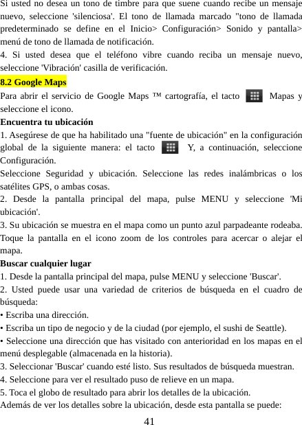 41Si usted no desea un tono de timbre para que suene cuando recibe un mensajenuevo, seleccione &apos;silenciosa&apos;. El tono de llamada marcado &quot;tono de llamadapredeterminado se define en el Inicio&gt; Configuración&gt; Sonido y pantalla&gt;menú de tono de llamada de notificación.4. Si usted desea que el teléfono vibre cuando reciba un mensaje nuevo,seleccione &apos;Vibración&apos; casilla de verificación.8.2 Google MapsPara abrir el servicio de Google Maps ™ cartografía, el tacto Mapas yseleccione el icono.Encuentra tu ubicación1. Asegúrese de que ha habilitado una &quot;fuente de ubicación&quot; en la configuraciónglobal de la siguiente manera: el tacto Y, a continuación, seleccioneConfiguración.Seleccione Seguridad y ubicación. Seleccione las redes inalámbricas o lossatélites GPS, o ambas cosas.2. Desde la pantalla principal del mapa, pulse MENU y seleccione &apos;Miubicación&apos;.3. Su ubicación se muestra en el mapa como un punto azul parpadeante rodeaba.Toque la pantalla en el icono zoom de los controles para acercar o alejar elmapa.Buscar cualquier lugar1. Desde la pantalla principal del mapa, pulse MENU y seleccione &apos;Buscar&apos;.2. Usted puede usar una variedad de criterios de búsqueda en el cuadro debúsqueda:• Escriba una dirección.• Escriba un tipo de negocio y de la ciudad (por ejemplo, el sushi de Seattle).• Seleccione una dirección que has visitado con anterioridad en los mapas en elmenú desplegable (almacenada en la historia).3. Seleccionar &apos;Buscar&apos; cuando esté listo. Sus resultados de búsqueda muestran.4. Seleccione para ver el resultado puso de relieve en un mapa.5. Toca el globo de resultado para abrir los detalles de la ubicación.Además de ver los detalles sobre la ubicación, desde esta pantalla se puede: