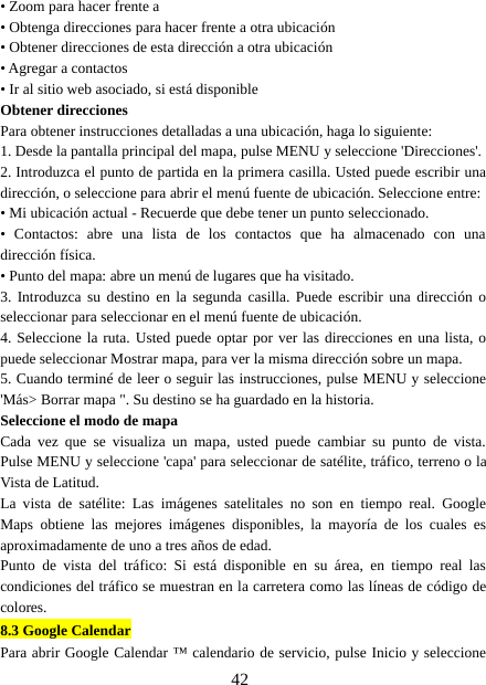 42• Zoom para hacer frente a• Obtenga direcciones para hacer frente a otra ubicación• Obtener direcciones de esta dirección a otra ubicación• Agregar a contactos• Ir al sitio web asociado, si está disponibleObtener direccionesPara obtener instrucciones detalladas a una ubicación, haga lo siguiente:1. Desde la pantalla principal del mapa, pulse MENU y seleccione &apos;Direcciones&apos;.2. Introduzca el punto de partida en la primera casilla. Usted puede escribir unadirección, o seleccione para abrir el menú fuente de ubicación. Seleccione entre:• Mi ubicación actual - Recuerde que debe tener un punto seleccionado.• Contactos: abre una lista de los contactos que ha almacenado con unadirección física.• Punto del mapa: abre un menú de lugares que ha visitado.3. Introduzca su destino en la segunda casilla. Puede escribir una dirección oseleccionar para seleccionar en el menú fuente de ubicación.4. Seleccione la ruta. Usted puede optar por ver las direcciones en una lista, opuede seleccionar Mostrar mapa, para ver la misma dirección sobre un mapa.5. Cuando terminé de leer o seguir las instrucciones, pulse MENU y seleccione&apos;Más&gt;Borrarmapa&quot;.Sudestinosehaguardadoenlahistoria.Seleccione el modo de mapaCada vez que se visualiza un mapa, usted puede cambiar su punto de vista.Pulse MENU y seleccione &apos;capa&apos; para seleccionar de satélite, tráfico, terreno o laVista de Latitud.La vista de satélite: Las imágenes satelitales no son en tiempo real. GoogleMaps obtiene las mejores imágenes disponibles, la mayoría de los cuales esaproximadamente de uno a tres años de edad.Punto de vista del tráfico: Si está disponible en su área, en tiempo real lascondiciones del tráfico se muestran en la carretera como las líneas de código decolores.8.3 Google CalendarPara abrir Google Calendar ™ calendario de servicio, pulse Inicio y seleccione