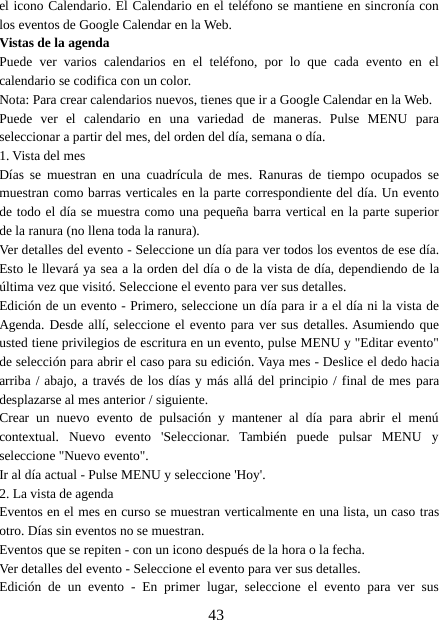 43el icono Calendario. El Calendario en el teléfono se mantiene en sincronía conlos eventos de Google Calendar en la Web.Vistas de la agendaPuede ver varios calendarios en el teléfono, por lo que cada evento en elcalendario se codifica con un color.Nota: Para crear calendarios nuevos, tienes que ir a Google Calendar en la Web.Puede ver el calendario en una variedad de maneras. Pulse MENU paraseleccionar a partir del mes, del orden del día, semana o día.1. Vista del mesDías se muestran en una cuadrícula de mes. Ranuras de tiempo ocupados semuestran como barras verticales en la parte correspondiente del día. Un eventode todo el día se muestra como una pequeña barra vertical en la parte superiorde la ranura (no llena toda la ranura).Ver detalles del evento - Seleccione un día para ver todos los eventos de ese día.Esto le llevará ya sea a la orden del día o de la vista de día, dependiendo de laúltima vez que visitó. Seleccione el evento para ver sus detalles.Edición de un evento - Primero, seleccione un día para ir a el día ni la vista deAgenda. Desde allí, seleccione el evento para ver sus detalles. Asumiendo queusted tiene privilegios de escritura en un evento, pulse MENU y &quot;Editar evento&quot;de selección para abrir el caso para su edición. Vaya mes - Deslice el dedo haciaarriba / abajo, a través de los días y más allá del principio / final de mes paradesplazarse al mes anterior / siguiente.Crear un nuevo evento de pulsación y mantener al día para abrir el menúcontextual. Nuevo evento &apos;Seleccionar. También puede pulsar MENU yseleccione &quot;Nuevo evento&quot;.Ir al día actual - Pulse MENU y seleccione &apos;Hoy&apos;.2. La vista de agendaEventos en el mes en curso se muestran verticalmente en una lista, un caso trasotro. Días sin eventos no se muestran.Eventos que se repiten - con un icono después de la hora o la fecha.Ver detalles del evento - Seleccione el evento para ver sus detalles.Edición de un evento - En primer lugar, seleccione el evento para ver sus