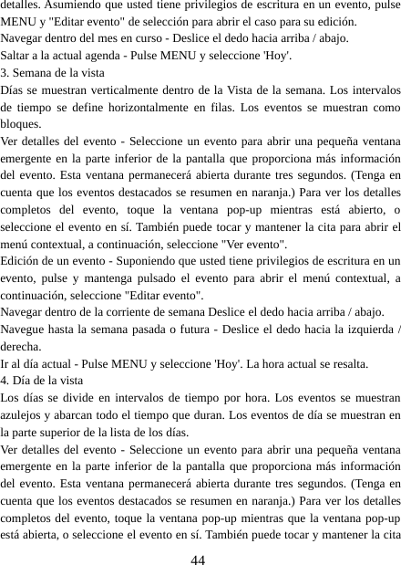 44detalles. Asumiendo que usted tiene privilegios de escritura en un evento, pulseMENU y &quot;Editar evento&quot; de selección para abrir el caso para su edición.Navegar dentro del mes en curso - Deslice el dedo hacia arriba / abajo.Saltar a la actual agenda - Pulse MENU y seleccione &apos;Hoy&apos;.3. Semana de la vistaDías se muestran verticalmente dentro de la Vista de la semana. Los intervalosde tiempo se define horizontalmente en filas. Los eventos se muestran comobloques.Ver detalles del evento - Seleccione un evento para abrir una pequeña ventanaemergente en la parte inferior de la pantalla que proporciona más informacióndel evento. Esta ventana permanecerá abierta durante tres segundos. (Tenga encuenta que los eventos destacados se resumen en naranja.) Para ver los detallescompletos del evento, toque la ventana pop-up mientras está abierto, oseleccione el evento en sí. También puede tocar y mantener la cita para abrir elmenú contextual, a continuación, seleccione &quot;Ver evento&quot;.Edición de un evento - Suponiendo que usted tiene privilegios de escritura en unevento, pulse y mantenga pulsado el evento para abrir el menú contextual, acontinuación, seleccione &quot;Editar evento&quot;.Navegar dentro de la corriente de semana Deslice el dedo hacia arriba / abajo.Navegue hasta la semana pasada o futura - Deslice el dedo hacia la izquierda /derecha.Ir al día actual - Pulse MENU y seleccione &apos;Hoy&apos;. La hora actual se resalta.4.DíadelavistaLos días se divide en intervalos de tiempo por hora. Los eventos se muestranazulejos y abarcan todo el tiempo que duran. Los eventos de día se muestran enla parte superior de la lista de los días.Ver detalles del evento - Seleccione un evento para abrir una pequeña ventanaemergente en la parte inferior de la pantalla que proporciona más informacióndel evento. Esta ventana permanecerá abierta durante tres segundos. (Tenga encuenta que los eventos destacados se resumen en naranja.) Para ver los detallescompletos del evento, toque la ventana pop-up mientras que la ventana pop-upestá abierta, o seleccione el evento en sí. También puede tocar y mantener la cita