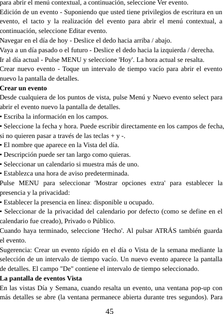 45para abrir el menú contextual, a continuación, seleccione Ver evento.Edición de un evento - Suponiendo que usted tiene privilegios de escritura en unevento, el tacto y la realización del evento para abrir el menú contextual, acontinuación, seleccione Editar evento.Navegar en el día de hoy - Deslice el dedo hacia arriba / abajo.Vaya a un día pasado o el futuro - Deslice el dedo hacia la izquierda / derecha.Ir al día actual - Pulse MENU y seleccione &apos;Hoy&apos;. La hora actual se resalta.Crear nuevo evento - Toque un intervalo de tiempo vacío para abrir el eventonuevo la pantalla de detalles.Crear un eventoDesde cualquiera de los puntos de vista, pulse Menú y Nuevo evento select paraabrir el evento nuevo la pantalla de detalles.• Escriba la información en los campos.• Seleccione la fecha y hora. Puede escribir directamente en los campos de fecha,si no quieren pasar a través de las teclas + y -.• El nombre que aparece en la Vista del día.• Descripción puede ser tan largo como quieras.• Seleccionar un calendario si muestra más de uno.• Establezca una hora de aviso predeterminada.Pulse MENU para seleccionar &apos;Mostrar opciones extra&apos; para establecer lapresencia y la privacidad:• Establecer la presencia en línea: disponible u ocupado.• Seleccionar de la privacidad del calendario por defecto (como se define en elcalendario fue creado), Privado o Público.Cuando haya terminado, seleccione &apos;Hecho&apos;. Al pulsar ATRÁS también guardael evento.Sugerencia: Crear un evento rápido en el día o Vista de la semana mediante laselección de un intervalo de tiempo vacío. Un nuevo evento aparece la pantallade detalles. El campo &quot;De&quot; contiene el intervalo de tiempo seleccionado.La pantalla de eventos VistaEn las vistas Día y Semana, cuando resalta un evento, una ventana pop-up conmás detalles se abre (la ventana permanece abierta durante tres segundos). Para