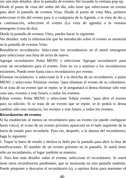46ver aún más detalles, abra la pantalla de eventos Ver tocando la ventana pop-up.Desde el punto de vista del orden del día, sólo tiene que seleccionar un eventopara abrir la pantalla de eventos Vista. Desde el punto de vista Mes, primeroseleccione el día del evento para ir a cualquiera de la Agenda, o la vista de día y,a continuación, seleccione el evento (La vista de agenda) o la ventanaemergente (vista de día).Desde la pantalla de eventos Vista, puedes hacer lo siguiente:Ver detalles: toda la información que ha introducido sobre el evento se mostraráen la pantalla de eventos Vista.Restablecer recordatorio: Seleccione los recordatorios en el menú emergentepara seleccionar una hora de aviso de nuevo.Agregar recordatorio: Pulse MENU y seleccione &apos;Agregar recordatorio&apos; paracrear un recordatorio para el evento. Esto no va a sustituir a los recordatoriosexistentes. Puede tener hasta cinco recordatorios por evento.Eliminar recordatorio: o seleccione la X a la derecha de un recordatorio, o pulseMENU y seleccione &apos;Eliminar evento &quot;para eliminar el evento de su calendario.Si se trata de un evento que se repite, se le preguntará si desea eliminar sólo estecaso uno, eventos y este futuro, o todos los eventos.Editar evento: Pulse MENU y seleccione &apos;Editar evento &quot;para abrir el eventopara su edición. Si se trata de un evento que se repite, se le pedirá si deseacambiar sólo esta instancia, los eventos y este futuro, o todos los eventos.Recordatorios de eventosSi ha establecido al menos un recordatorio para un evento (se puede configurarhasta cinco), el icono de un evento próximo aparecerá en el lado izquierdo de labarra de estado para recordarle. Para ver, despedir, o la alarma del recordatorio,haga lo siguiente:1. Toque la barra de estado y desliza tu dedo por la pantalla para abrir la lista denotificaciones. El nombre de un evento próximo en la pantalla. Si usted tienesólo un recordatorio, el lugar también se muestra.2. Para leer más detalles sobre el evento, seleccione el recordatorio. Si ustedtiene otros recordatorios pendientes, que se mostrarán en esta pantalla también.Puede posponer o descartar el recordatorio (s), u oprima Atrás para mantener el