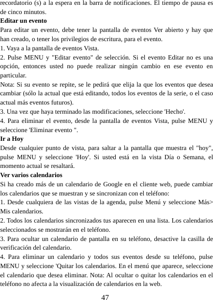 47recordatorio (s) a la espera en la barra de notificaciones. El tiempo de pausa esde cinco minutos.Editar un eventoPara editar un evento, debe tener la pantalla de eventos Ver abierto y hay quehan creado, o tener los privilegios de escritura, para el evento.1. Vaya a la pantalla de eventos Vista.2. Pulse MENU y &quot;Editar evento&quot; de selección. Si el evento Editar no es unaopción, entonces usted no puede realizar ningún cambio en ese evento enparticular.Nota: Si su evento se repite, se le pedirá que elija la que los eventos que deseacambiar (sólo la actual que está editando, todos los eventos de la serie, o el casoactual más eventos futuros).3. Una vez que haya terminado las modificaciones, seleccione &apos;Hecho&apos;.4. Para eliminar el evento, desde la pantalla de eventos Vista, pulse MENU yseleccione &apos;Eliminar evento &quot;.Ir a HoyDesde cualquier punto de vista, para saltar a la pantalla que muestra el &quot;hoy&quot;,pulse MENU y seleccione &apos;Hoy&apos;. Si usted está en la vista Día o Semana, elmomento actual se resaltará.Ver varios calendariosSi ha creado más de un calendario de Google en el cliente web, puede cambiarlos calendarios que se muestran y se sincronizan con el teléfono:1. Desde cualquiera de las vistas de la agenda, pulse Menú y seleccione Más&gt;Mis calendarios.2. Todos los calendarios sincronizados tus aparecen en una lista. Los calendariosseleccionados se mostrarán en el teléfono.3. Para ocultar un calendario de pantalla en su teléfono, desactive la casilla deverificación del calendario.4. Para eliminar un calendario y todos sus eventos desde su teléfono, pulseMENU y seleccione &apos;Quitar los calendarios. En el menú que aparece, seleccioneel calendario que desea eliminar. Nota: Al ocultar o quitar los calendarios en elteléfono no afecta a la visualización de calendarios en la web.