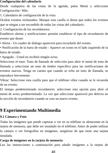 48Configuración del calendarioDesde cualquiera de las vistas de la agenda, pulse Menú y seleccioneConfiguración&gt; Más.1. Calendario de configuración de la vistaOcultar eventos rechazados: Marque esta casilla si desea que todos los eventosque se niegan a ser escondido de todas las vistas del calendario.2. Configuración de los recordatoriosEstablecer alertas y notificaciones: permite establecer el tipo de recordatorio deevento que desee:• Alerta - Un cuadro de diálogo aparecerá para recordarle del evento.• Notificación de la barra de estado - Aparece un icono en el lado izquierdo de labarra de estado.• Apagado - Usted no recibirá ningún aviso.Seleccione el tono: Tono de llamada de selección para abrir el menú de tono dellamada y seleccione un tono de timbre específico para las notificaciones deeventos nuevos. Tenga en cuenta que cuando se echa un tono de llamada, sereproduce brevemente.Vibrar: Seleccione esta casilla para que el teléfono vibre cuando se le recuerdade un evento.El tiempo predeterminado recordatorio: seleccione esta opción para abrir elmenú de aviso predeterminado. La vez que seleccione aparecerá por defecto enla sección de recordatorio cuando se crea un nuevo evento.9 Experimentando Multimedia9.1 Cámara y FotoTodas las imágenes que puede capturar o ver en su teléfono se almacenan en latarjeta de memoria, que debe ser instalado en el teléfono. Antes de poder utilizarla cámara o ver fotografías en imágenes, asegúrese de que tiene una tarjetainstalada.Carga de imágenes en la tarjeta de memoriaLea las instrucciones a continuación para añadir imágenes a la tarjeta de