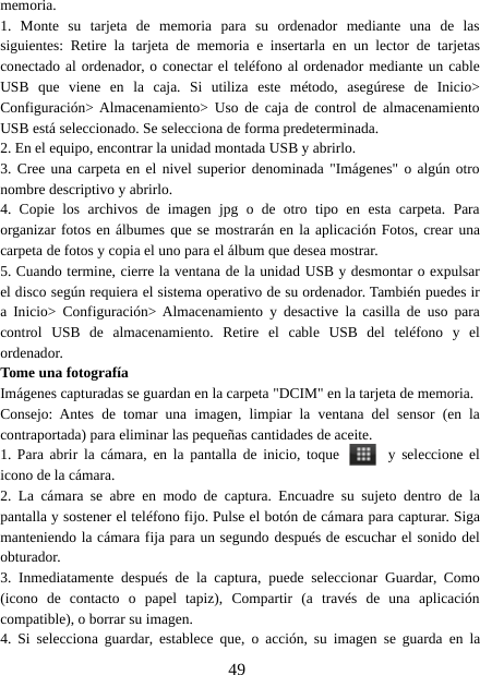 49memoria.1. Monte su tarjeta de memoria para su ordenador mediante una de lassiguientes: Retire la tarjeta de memoria e insertarla en un lector de tarjetasconectado al ordenador, o conectar el teléfono al ordenador mediante un cableUSB que viene en la caja. Si utiliza este método, asegúrese de Inicio&gt;Configuración&gt; Almacenamiento&gt; Uso de caja de control de almacenamientoUSB está seleccionado. Se selecciona de forma predeterminada.2. En el equipo, encontrar la unidad montada USB y abrirlo.3. Cree una carpeta en el nivel superior denominada &quot;Imágenes&quot; o algún otronombre descriptivo y abrirlo.4. Copie los archivos de imagen jpg o de otro tipo en esta carpeta. Paraorganizar fotos en álbumes que se mostrarán en la aplicación Fotos, crear unacarpeta de fotos y copia el uno para el álbum que desea mostrar.5. Cuando termine, cierre la ventana de la unidad USB y desmontar o expulsarel disco según requiera el sistema operativo de su ordenador. También puedes ira Inicio&gt; Configuración&gt; Almacenamiento y desactive la casilla de uso paracontrol USB de almacenamiento. Retire el cable USB del teléfono y elordenador.Tome una fotografíaImágenes capturadas se guardan en la carpeta &quot;DCIM&quot; en la tarjeta de memoria.Consejo: Antes de tomar una imagen, limpiar la ventana del sensor (en lacontraportada) para eliminar las pequeñas cantidades de aceite.1. Para abrir la cámara, en la pantalla de inicio, toque y seleccione elicono de la cámara.2. La cámara se abre en modo de captura. Encuadre su sujeto dentro de lapantalla y sostener el teléfono fijo. Pulse el botón de cámara para capturar. Sigamanteniendo la cámara fija para un segundo después de escuchar el sonido delobturador.3. Inmediatamente después de la captura, puede seleccionar Guardar, Como(icono de contacto o papel tapiz), Compartir (a través de una aplicacióncompatible), o borrar su imagen.4. Si selecciona guardar, establece que, o acción, su imagen se guarda en la