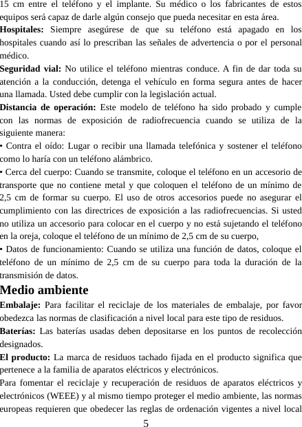 515 cm entre el teléfono y el implante. Su médico o los fabricantes de estosequipos será capaz de darle algún consejo que pueda necesitar en esta área.Hospitales: Siempre asegúrese de que su teléfono está apagado en loshospitales cuando así lo prescriban las señales de advertencia o por el personalmédico.Seguridad vial: No utilice el teléfono mientras conduce. A fin de dar toda suatención a la conducción, detenga el vehículo en forma segura antes de haceruna llamada. Usted debe cumplir con la legislación actual.Distancia de operación: Este modelo de teléfono ha sido probado y cumplecon las normas de exposición de radiofrecuencia cuando se utiliza de lasiguiente manera:• Contra el oído: Lugar o recibir una llamada telefónica y sostener el teléfonocomo lo haría con un teléfono alámbrico.• Cerca del cuerpo: Cuando se transmite, coloque el teléfono en un accesorio detransporte que no contiene metal y que coloquen el teléfono de un mínimo de2,5 cm de formar su cuerpo. El uso de otros accesorios puede no asegurar elcumplimiento con las directrices de exposición a las radiofrecuencias. Si ustedno utiliza un accesorio para colocar en el cuerpo y no está sujetando el teléfonoen la oreja, coloque el teléfono de un mínimo de 2,5 cm de su cuerpo,• Datos de funcionamiento: Cuando se utiliza una función de datos, coloque elteléfono de un mínimo de 2,5 cm de su cuerpo para toda la duración de latransmisión de datos.Medio ambienteEmbalaje: Para facilitar el reciclaje de los materiales de embalaje, por favorobedezca las normas de clasificación a nivel local para este tipo de residuos.Baterías: Las baterías usadas deben depositarse en los puntos de recoleccióndesignados.El producto: La marca de residuos tachado fijada en el producto significa quepertenece a la familia de aparatos eléctricos y electrónicos.Para fomentar el reciclaje y recuperación de residuos de aparatos eléctricos yelectrónicos (WEEE) y al mismo tiempo proteger el medio ambiente, las normaseuropeas requieren que obedecer las reglas de ordenación vigentes a nivel local