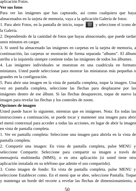 50aplicación Fotos.Ver sus fotosPara ver las imágenes que has capturado, así como cualquiera que hayaalmacenados en la tarjeta de memoria, vaya a la aplicación Galería de fotos:1. Para abrir Fotos, en la pantalla de inicio, toque y seleccione el icono dela Galería.2. Dependiendo de la cantidad de fotos que hayas almacenado, que puede tardarunos minutos en cargar.3. Si usted ha almacenado las imágenes en carpetas en la tarjeta de memoria, acontinuación, las carpetas se mostrarán de forma separada &quot;albums&quot;. El álbumarriba a la izquierda siempre contiene todas las imágenes de todos los álbumes.4. Las imágenes individuales se muestran en una cuadrícula en formatominiatura. Usted puede seleccionar para mostrar las miniaturas más pequeñas ograndes en la configuración.5. Para abrir una imagen en la vista de pantalla completa, toque la imagen. Unavez en pantalla completa, seleccione las flechas para desplazarse por lasimágenes dentro de ese álbum. Si las flechas desaparecen, toque de nuevo laimagen para revelar las flechas y los controles de zoom.Opciones de imagenUsted puede hacer lo siguiente, mientras que en imágenes. Nota: En todas lasinstrucciones a continuación, se puede tocar y mantener una imagen para abrirel menú contextual para acceder a todas las acciones, en lugar de abrir la imagenen vista de pantalla completa.1. Ver en pantalla completa: Seleccione una imagen para abrirla en la vista depantalla completa.2. Compartir una imagen: En vista de pantalla completa, pulse MENU yseleccione Compartir. Seleccione para compartir su imagen a través demensajería multimedia (MMS), o en otra aplicación (si usted tiene otraaplicación instalada en su teléfono que admite el uso compartido).3. Como imagen de fondo: En vista de pantalla completa, pulse MENU yseleccione Establecer como. En el menú que se abre, seleccione Pantalla. Toquey mantenga un borde del recorte a revelar las flechas de dimensionamiento, a