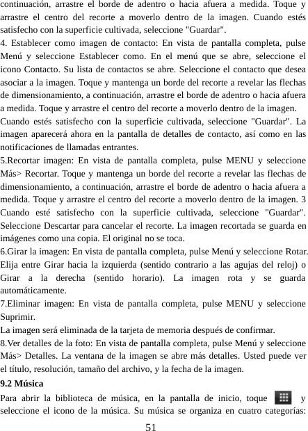 51continuación, arrastre el borde de adentro o hacia afuera a medida. Toque yarrastre el centro del recorte a moverlo dentro de la imagen. Cuando estéssatisfecho con la superficie cultivada, seleccione &quot;Guardar&quot;.4. Establecer como imagen de contacto: En vista de pantalla completa, pulseMenú y seleccione Establecer como. En el menú que se abre, seleccione elicono Contacto. Su lista de contactos se abre. Seleccione el contacto que deseaasociar a la imagen. Toque y mantenga un borde del recorte a revelar las flechasde dimensionamiento, a continuación, arrastre el borde de adentro o hacia afueraa medida. Toque y arrastre el centro del recorte a moverlo dentro de la imagen.Cuando estés satisfecho con la superficie cultivada, seleccione &quot;Guardar&quot;. Laimagen aparecerá ahora en la pantalla de detalles de contacto, así como en lasnotificaciones de llamadas entrantes.5.Recortar imagen: En vista de pantalla completa, pulse MENU y seleccioneMás&gt; Recortar. Toque y mantenga un borde del recorte a revelar las flechas dedimensionamiento, a continuación, arrastre el borde de adentro o hacia afuera amedida. Toque y arrastre el centro del recorte a moverlo dentro de la imagen. 3Cuando esté satisfecho con la superficie cultivada, seleccione &quot;Guardar&quot;.Seleccione Descartar para cancelar el recorte. La imagen recortada se guarda enimágenes como una copia. El original no se toca.6.Girar la imagen: En vista de pantalla completa, pulse Menú y seleccione Rotar.Elija entre Girar hacia la izquierda (sentido contrario a las agujas del reloj) oGirar a la derecha (sentido horario). La imagen rota y se guardaautomáticamente.7.Eliminar imagen: En vista de pantalla completa, pulse MENU y seleccioneSuprimir.La imagen será eliminada de la tarjeta de memoria después de confirmar.8.Ver detalles de la foto: En vista de pantalla completa, pulse Menú y seleccioneMás&gt; Detalles. La ventana de la imagen se abre más detalles. Usted puede verel título, resolución, tamaño del archivo, y la fecha de la imagen.9.2 MúsicaPara abrir la biblioteca de música, en la pantalla de inicio, toque yseleccione el icono de la música. Su música se organiza en cuatro categorías: