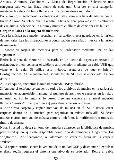 52Artistas, Álbumes, Canciones, y Listas de Reproducción. Seleccione unacategoría para ver las listas dentro de cada uno. Una vez en una categoría,mantener la selección hasta llegar a la música que desea reproducir.Por ejemplo, si selecciona la categoría Artistas, verá una lista de artistas con elfin de Arizona. Si selecciona un artista, la lista se abre para mostrar los álbumesde ese artista. Seleccione un álbum y muestra el álbum de canciones de la lista.Cargar música en la tarjeta de memoriaToda la música que pueden escuchar en su teléfono está guardado en la tarjetade memoria. Lea las instrucciones a continuación para añadir música a la tarjetade memoria.1. Monte su tarjeta de memoria para su ordenador mediante una de lassiguientes:Retire la tarjeta de memoria e insertarla en un lector de tarjetas conectado alordenador, o bien, conectar el teléfono al ordenador mediante un cable USB queviene en la caja. Si utiliza este método, asegúrese de que el Inicio&gt;Configuración&gt; Almacenamiento&gt; Monte tarjeta SD está seleccionado. Es pordefecto.2. En el equipo, encontrar la unidad montada USB y abrirlo.3. Aunque el teléfono se encuentra todos los archivos de música en la tarjeta dememoria, es aconsejable mantener el número de archivos o carpetas en la raíz aun mínimo. Por lo tanto, si lo desea, cree una carpeta en el nivel superiorllamada &quot;música&quot; (o lo que quieras) para almacenar sus archivos.4. Abrir esta carpeta y copiar archivos de música en él. Si lo desea, crearcarpetas dentro de la &quot;música&quot; para organizar su música más allá. Si deseautilizar ciertos archivos de música como el teléfono, la notificación, o tonos detimbre de alarma.Nota: Si usted no desea un tono de llamada a aparecer en la biblioteca de música,pero usted quiere que esté disponible como tono de llamada, y luego crear los&quot;ringtones&quot;, &quot;Notificaciones&quot;, o &quot;alarmas&quot; de carpetas fuera de la carpeta&quot;música&quot; .5. Al copiar termine, cierre la ventana de la unidad USB y desmontar o expulsarel disco según requiera el sistema operativo de su ordenador. Retire el cable