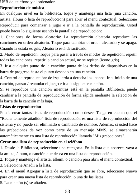 53USB del teléfono y el ordenador.Reproducción de músicaEn cualquier nivel en la biblioteca, toque y mantenga una lista (una canción,artista, álbum o lista de reproducción) para abrir el menú contextual. SeleccioneReproducir para comenzar a jugar e ir a la pantalla de reproducción. Ustedpuede hacer lo siguiente usando la pantalla de reproducción:1. Canciones de forma aleatoria: La reproducción aleatoria reproduce lascanciones en orden aleatorio. Toque para cambiar el orden aleatorio y se apaga.Cuando la estafa es gris, Aleatorio está desactivado.2. Modo de repetición: Toque para pasar a través de modos de repetición: repetirtodas las canciones, repetir la canción actual, no se repiten (icono gris).3. Ir a cualquier punto de la canción: punta de los dedos de diapositivas en labarra de progreso hasta el punto deseado en una canción.4. Control de reproducción: de izquierda a derecha los iconos: Ir al inicio de unacanción, pausar / reanudar el juego e ir a la siguiente canción.Si se reproduce una canción mientras está en la pantalla Biblioteca, puedecambiar a la pantalla de reproducción de forma rápida mediante la selección dela barra de la canción más baja.Listas de reproducciónPuede crear tantas listas de reproducción como desee. Tenga en cuenta que el&quot;Recientemente añadido&quot; lista de reproducción es una lista de reproducción delsistema y no puede ser eliminado o cambiado de nombre. Además, si usted hacelas grabaciones de voz como parte de un mensaje MMS, se almacenaránautomáticamente en una lista de reproducción llamada &quot;Mis grabaciones&quot;.Crear una lista de reproducción en el teléfono1. Desde la Biblioteca, seleccione una categoría. En la lista que aparece, vaya ala artista, álbum, o canción que desea en una lista de reproducción.2. Toque y mantenga el artista, álbum, o canción para abrir el menú contextual.3. Seleccione Añadir a la lista.4. En el menú Agregar a lista de reproducción que se abre, seleccione Nuevopara crear una nueva lista de reproducción, o una de las listas.5. La canción (s) se añaden.