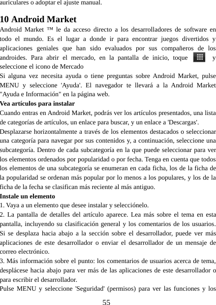 55auriculares o adoptar el ajuste manual.10 Android MarketAndroid Market ™ le da acceso directo a los desarrolladores de software entodo el mundo. Es el lugar a donde ir para encontrar juegos divertidos yaplicaciones geniales que han sido evaluados por sus compañeros de losandroides. Para abrir el mercado, en la pantalla de inicio, toque yseleccione el icono de MercadoSi alguna vez necesita ayuda o tiene preguntas sobre Android Market, pulseMENU y seleccione &apos;Ayuda&apos;. El navegador te llevará a la Android Market&quot;Ayuda e Información&quot; en la página web.Vea artículos para instalarCuando entras en Android Market, podrás ver los artículos presentados, una listade categorías de artículos, un enlace para buscar, y un enlace a &apos;Descargas&apos;.Desplazarse horizontalmente a través de los elementos destacados o seleccionaruna categoría para navegar por sus contenidos y, a continuación, seleccione unasubcategoría. Dentro de cada subcategoría en la que puede seleccionar para verlos elementos ordenados por popularidad o por fecha. Tenga en cuenta que todoslos elementos de una subcategoría se enumeran en cada ficha, los de la ficha dela popularidad se ordenan más popular por lo menos a los populares, y los de laficha de la fecha se clasifican más reciente al más antiguo.Instale un elemento1. Vaya a un elemento que desee instalar y selecciónelo.2. La pantalla de detalles del artículo aparece. Lea más sobre el tema en estapantalla, incluyendo su clasificación general y los comentarios de los usuarios.Si se desplaza hacia abajo a la sección sobre el desarrollador, puede ver másaplicaciones de este desarrollador o enviar el desarrollador de un mensaje decorreo electrónico.3. Más información sobre el punto: los comentarios de usuarios acerca de tema,desplácese hacia abajo para ver más de las aplicaciones de este desarrollador opara escribir el desarrollador.Pulse MENU y seleccione &apos;Seguridad&apos; (permisos) para ver las funciones y los