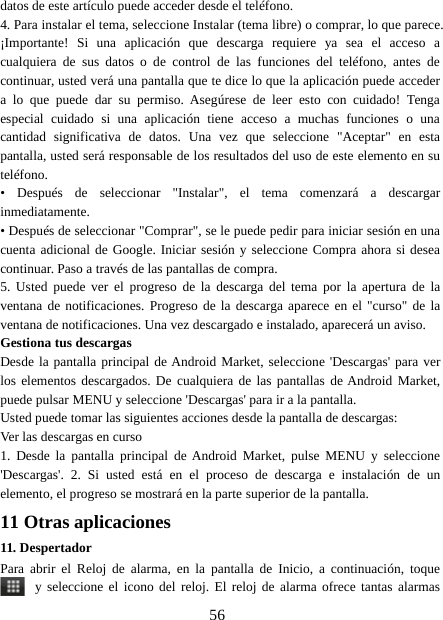 56datos de este artículo puede acceder desde el teléfono.4. Para instalar el tema, seleccione Instalar (tema libre) o comprar, lo que parece.¡Importante! Si una aplicación que descarga requiere ya sea el acceso acualquiera de sus datos o de control de las funciones del teléfono, antes decontinuar, usted verá una pantalla que te dice lo que la aplicación puede accedera lo que puede dar su permiso. Asegúrese de leer esto con cuidado! Tengaespecial cuidado si una aplicación tiene acceso a muchas funciones o unacantidad significativa de datos. Una vez que seleccione &quot;Aceptar&quot; en estapantalla, usted será responsable de los resultados del uso de este elemento en suteléfono.• Después de seleccionar &quot;Instalar&quot;, el tema comenzará a descargarinmediatamente.• Después de seleccionar &quot;Comprar&quot;, se le puede pedir para iniciar sesión en unacuenta adicional de Google. Iniciar sesión y seleccione Compra ahora si deseacontinuar. Paso a través de las pantallas de compra.5. Usted puede ver el progreso de la descarga del tema por la apertura de laventana de notificaciones. Progreso de la descarga aparece en el &quot;curso&quot; de laventana de notificaciones. Una vez descargado e instalado, aparecerá un aviso.Gestiona tus descargasDesde la pantalla principal de Android Market, seleccione &apos;Descargas&apos; para verlos elementos descargados. De cualquiera de las pantallas de Android Market,puede pulsar MENU y seleccione &apos;Descargas&apos; para ir a la pantalla.Usted puede tomar las siguientes acciones desde la pantalla de descargas:Ver las descargas en curso1. Desde la pantalla principal de Android Market, pulse MENU y seleccione&apos;Descargas&apos;. 2. Si usted está en el proceso de descarga e instalación de unelemento, el progreso se mostrará en la parte superior de la pantalla.11 Otras aplicaciones11. DespertadorPara abrir el Reloj de alarma, en la pantalla de Inicio, a continuación, toquey seleccione el icono del reloj. El reloj de alarma ofrece tantas alarmas