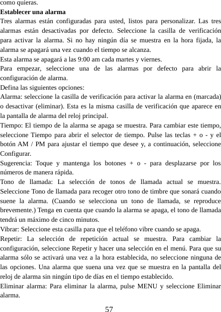 57como quieras.Establecer una alarmaTres alarmas están configuradas para usted, listos para personalizar. Las tresalarmas están desactivadas por defecto. Seleccione la casilla de verificaciónpara activar la alarma. Si no hay ningún día se muestra en la hora fijada, laalarma se apagará una vez cuando el tiempo se alcanza.Esta alarma se apagará a las 9:00 am cada martes y viernes.Para empezar, seleccione una de las alarmas por defecto para abrir laconfiguración de alarma.Defina las siguientes opciones:Alarma: seleccione la casilla de verificación para activar la alarma en (marcada)o desactivar (eliminar). Esta es la misma casilla de verificación que aparece enla pantalla de alarma del reloj principal.Tiempo: El tiempo de la alarma se apaga se muestra. Para cambiar este tiempo,seleccione Tiempo para abrir el selector de tiempo. Pulse las teclas + o - y elbotón AM / PM para ajustar el tiempo que desee y, a continuación, seleccioneConfigurar.Sugerencia: Toque y mantenga los botones + o - para desplazarse por losnúmeros de manera rápida.Tono de llamada: La selección de tonos de llamada actual se muestra.Seleccione Tono de llamada para recoger otro tono de timbre que sonará cuandosuene la alarma. (Cuando se selecciona un tono de llamada, se reproducebrevemente.) Tenga en cuenta que cuando la alarma se apaga, el tono de llamadatendrá un máximo de cinco minutos.Vibrar: Seleccione esta casilla para que el teléfono vibre cuando se apaga.Repetir: La selección de repetición actual se muestra. Para cambiar laconfiguración, seleccione Repetir y hacer una selección en el menú. Para que sualarma sólo se activará una vez a la hora establecida, no seleccione ninguna delas opciones. Una alarma que suena una vez que se muestra en la pantalla delreloj de alarma sin ningún tipo de días en el tiempo establecido.Eliminar alarma: Para eliminar la alarma, pulse MENU y seleccione Eliminaralarma.