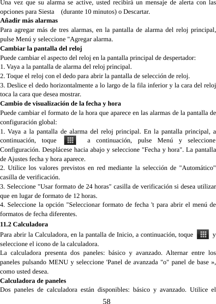 58Una vez que su alarma se active, usted recibirá un mensaje de alerta con lasopciones para Siesta (durante 10 minutos) o Descartar.Añadir más alarmasPara agregar más de tres alarmas, en la pantalla de alarma del reloj principal,pulse Menú y seleccione &quot;Agregar alarma.Cambiar la pantalla del relojPuede cambiar el aspecto del reloj en la pantalla principal de despertador:1. Vaya a la pantalla de alarma del reloj principal.2. Toque el reloj con el dedo para abrir la pantalla de selección de reloj.3. Deslice el dedo horizontalmente a lo largo de la fila inferior y la cara del relojtoca la cara que desea mostrar.Cambio de visualización de la fecha y horaPuede cambiar el formato de la hora que aparece en las alarmas de la pantalla deconfiguración global:1. Vaya a la pantalla de alarma del reloj principal. En la pantalla principal, acontinuación, toque a continuación, pulse Menú y seleccioneConfiguración. Desplácese hacia abajo y seleccione &quot;Fecha y hora&quot;. La pantallade Ajustes fecha y hora aparece.2. Utilice los valores previstos en red mediante la selección de &quot;Automático&quot;casilla de verificación.3. Seleccione &quot;Usar formato de 24 horas&quot; casilla de verificación si desea utilizarque en lugar de formato de 12 horas.4. Seleccione la opción &quot;Seleccionar formato de fecha &apos;t para abrir el menú deformatos de fecha diferentes.11.2 CalculadoraPara abrir la Calculadora, en la pantalla de Inicio, a continuación, toque yseleccione el icono de la calculadora.La calculadora presenta dos paneles: básico y avanzado. Alternar entre lospaneles pulsando MENU y seleccione &apos;Panel de avanzada &quot;o&quot; panel de base »,como usted desea.Calculadora de panelesDos paneles de calculadora están disponibles: básico y avanzado. Utilice el