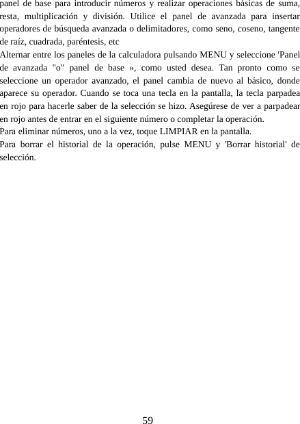 59panel de base para introducir números y realizar operaciones básicas de suma,resta, multiplicación y división. Utilice el panel de avanzada para insertaroperadores de búsqueda avanzada o delimitadores, como seno, coseno, tangentede raíz, cuadrada, paréntesis, etcAlternar entre los paneles de la calculadora pulsando MENU y seleccione &apos;Panelde avanzada &quot;o&quot; panel de base », como usted desea. Tan pronto como seseleccione un operador avanzado, el panel cambia de nuevo al básico, dondeaparece su operador. Cuando se toca una tecla en la pantalla, la tecla parpadeaen rojo para hacerle saber de la selección se hizo. Asegúrese de ver a parpadearen rojo antes de entrar en el siguiente número o completar la operación.Para eliminar números, uno a la vez, toque LIMPIAR en la pantalla.Para borrar el historial de la operación, pulse MENU y &apos;Borrar historial&apos; deselección.