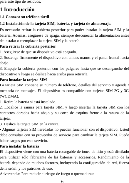 6para este tipo de residuos.1 Introducción1.1 Conozca su teléfono táctil1.2 Instalación de la tarjeta SIM, batería, y tarjeta de almacenaje.Es necesario retirar la cubierta posterior para poder instalar la tarjeta SIM y labatería. Además, asegúrese de apagar siempre desconectar la alimentación antesde instalar o reemplazar la tarjeta SIM y la batería.Para retirar la cubierta posterior1. Asegúrese de que su dispositivo está apagado.2. Sostenga firmemente el dispositivo con ambas manos y el panel frontal haciaabajo.3. Empuje la cubierta posterior con los pulgares hasta que se desenganche deldispositivo y luego se deslice hacia arriba para retirarla.Para instalar la tarjeta SIMLa tarjeta SIM contiene su número de teléfono, detalles del servicio y agenda /memoria de mensajes. El dispositivo es compatible con tarjetas SIM 2G y 3G(WCDMA).1. Retire la batería si está instalado.2. Localice la ranura para tarjeta SIM, y luego insertar la tarjeta SIM con loscontactos dorados hacia abajo y su corte de esquina frente a la ranura de latarjeta.3. Deslice la tarjeta SIM en la ranura.• Algunas tarjetas SIM heredadas no pueden funcionar con el dispositivo. Usteddebe consultar con su proveedor de servicio para cambiar la tarjeta SIM. Puedehaber cargos por este servicio.Para instalar la bateríaEl dispositivo viene con una batería recargable de iones de litio y está diseñadopara utilizar sólo fabricante de las baterías y accesorios. Rendimiento de labatería depende de muchos factores, incluyendo la configuración de red, fuerzade la señal, y los patrones de uso.Advertencia: Para reducir el riesgo de fuego o quemaduras: