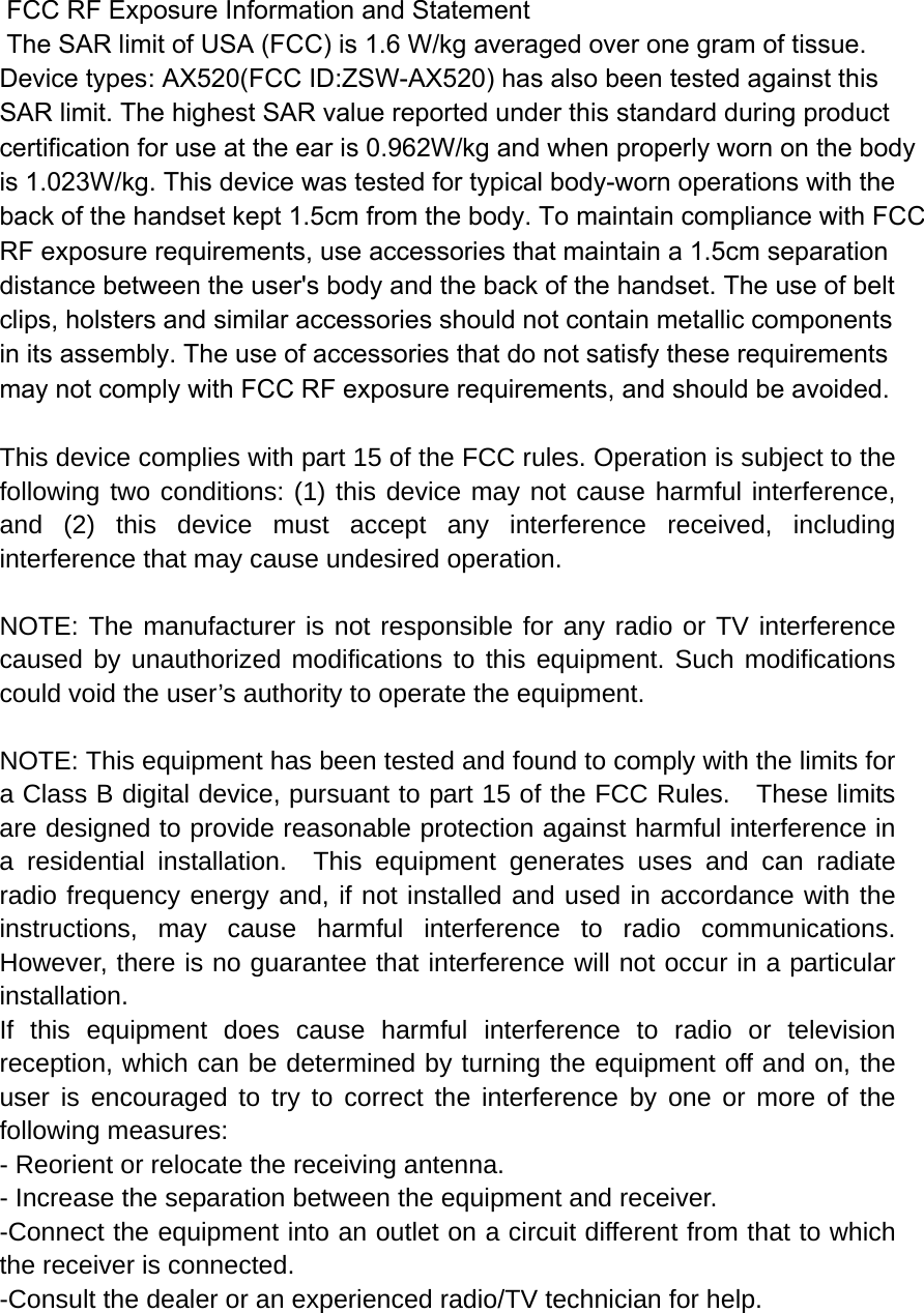  FCC RF Exposure Information and Statement  The SAR limit of USA (FCC) is 1.6 W/kg averaged over one gram of tissue. Device types: AX520(FCC ID:ZSW-AX520) has also been tested against this SAR limit. The highest SAR value reported under this standard during product certification for use at the ear is 0.962W/kg and when properly worn on the bodyis 1.023W/kg. This device was tested for typical body-worn operations with the back of the handset kept 1.5cm from the body. To maintain compliance with FCC RF exposure requirements, use accessories that maintain a 1.5cm separation distance between the user&apos;s body and the back of the handset. The use of belt clips, holsters and similar accessories should not contain metallic components in its assembly. The use of accessories that do not satisfy these requirements may not comply with FCC RF exposure requirements, and should be avoided.  This device complies with part 15 of the FCC rules. Operation is subject to the following two conditions: (1) this device may not cause harmful interference, and (2) this device must accept any interference received, including interference that may cause undesired operation.  NOTE: The manufacturer is not responsible for any radio or TV interference caused by unauthorized modifications to this equipment. Such modifications could void the user’s authority to operate the equipment.  NOTE: This equipment has been tested and found to comply with the limits for a Class B digital device, pursuant to part 15 of the FCC Rules.    These limits are designed to provide reasonable protection against harmful interference in a residential installation.  This equipment generates uses and can radiate radio frequency energy and, if not installed and used in accordance with the instructions, may cause harmful interference to radio communications.  However, there is no guarantee that interference will not occur in a particular installation.   If this equipment does cause harmful interference to radio or television reception, which can be determined by turning the equipment off and on, the user is encouraged to try to correct the interference by one or more of the following measures:   - Reorient or relocate the receiving antenna.   - Increase the separation between the equipment and receiver.   -Connect the equipment into an outlet on a circuit different from that to which the receiver is connected.   -Consult the dealer or an experienced radio/TV technician for help. 