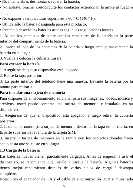 7• No intente abrir, desmontar o reparar la batería.• No aplaste, pinche, cortocircuite los contactos externos ni la arroje al fuego oal agua.• No exponer a temperaturas superiores a 60 ° C (140 ° F).• Utilice sólo la batería designada para este producto.• Recicle o deseche las baterías usadas según las regulaciones locales.1. Alinee los contactos de cobre con los conectores de la batería en la parteinferior del compartimento de la batería.2. Inserte el lado de los contactos de la batería y luego empuje suavemente labatería en su lugar.3. Vuelva a colocar la cubierta trasera.Para extraer la batería1. Asegúrese de que su dispositivo está apagado.2. Retire la tapa posterior.3. La parte inferior del teléfono tiene una muesca. Levante la batería por laranura para retirarla.Para instalar una tarjeta de memoriaPara disponer de almacenamiento adicional para sus imágenes, videos, música yarchivos, usted puede comprar una tarjeta de memoria e instalarlo en sudispositivo.1. Asegúrese de que el dispositivo está apagado, y luego retirar la cubiertaposterior.2. Localice la ranura para tarjeta de memoria dentro de la tapa de la batería, enla parte superior de la ranura de la tarjeta SIM.3. Inserte la tarjeta de memoria en la ranura con los contactos dorados haciaabajo hasta que se ajuste en su lugar.1.3 Carga de la bateríaLas baterías nuevas vienen parcialmente cargadas. Antes de empezar a usar eldispositivo, se recomienda que instale y cargue la batería. Algunas bateríastienen mejor rendimiento después de varios ciclos de carga / descargacompletos.Nota: Sólo el adaptador de CA y el cable de sincronización USB suministrado