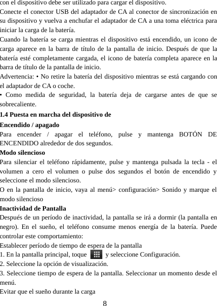 8con el dispositivo debe ser utilizado para cargar el dispositivo.Conecte el conector USB del adaptador de CA al conector de sincronización ensu dispositivo y vuelva a enchufar el adaptador de CA a una toma eléctrica parainiciar la carga de la batería.Cuando la batería se carga mientras el dispositivo está encendido, un icono decarga aparece en la barra de título de la pantalla de inicio. Después de que labatería esté completamente cargada, el icono de batería completa aparece en labarra de título de la pantalla de inicio.Advertencia: • No retire la batería del dispositivo mientras se está cargando conel adaptador de CA o coche.• Como medida de seguridad, la batería deja de cargarse antes de que sesobrecaliente.1.4 Puesta en marcha del dispositivo deEncendido / apagadoPara encender / apagar el teléfono, pulse y mantenga BOTÓN DEENCENDIDO alrededor de dos segundos.Modo silenciosoPara silenciar el teléfono rápidamente, pulse y mantenga pulsada la tecla - elvolumen a cero el volumen o pulse dos segundos el botón de encendido yseleccione el modo silencioso.O en la pantalla de inicio, vaya al menú&gt; configuración&gt; Sonido y marque elmodo silenciosoInactividad de PantallaDespués de un período de inactividad, la pantalla se irá a dormir (la pantalla ennegro). En el sueño, el teléfono consume menos energía de la batería. Puedecontrolar este comportamiento:Establecer período de tiempo de espera de la pantalla1. En la pantalla principal, toque y seleccione Configuración.2. Seleccione la opción de visualización.3. Seleccione tiempo de espera de la pantalla. Seleccionar un momento desde elmenú.Evitar que el sueño durante la carga