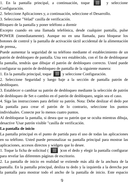 91. En la pantalla principal, a continuación, toque y seleccioneConfiguración.2. Seleccione Aplicaciones y, a continuación, seleccione el Desarrollo.3. Seleccione &quot;Velad&quot; casilla de verificación.Bloqueo de la pantalla y poner teléfono a dormirExcepto cuando en una llamada telefónica, desde cualquier pantalla, pulsePOWER (inmediatamente). Aunque no en una llamada, para bloquear losbotones de control y la pantalla de activación táctil accidental de la alimentaciónde prensa,.Puede aumentar la seguridad de su teléfono mediante el establecimiento de unpatrón de desbloqueo de pantalla. Una vez establecido, con el fin de desbloquearla pantalla, tendrás que dibujar el patrón de desbloqueo correcto. Usted puedeconfigurar su patrón de desbloqueo de pantalla de la siguiente manera:1. En la pantalla principal, toque y seleccione Configuración.2. Seleccione Seguridad y luego baje a la sección de pantalla patrón dedesbloqueo.3. Establecer o cambiar su patrón de desbloqueo mediante la selección de patrónde desbloqueo de Set o cambio en el patrón de desbloqueo, según sea el caso.4. Siga las instrucciones para definir su patrón. Nota: Debe deslizar el dedo porla pantalla para crear el patrón de lo contrario, seleccione los puntosindividuales. Conecte por lo menos cuatro puntos.Al desbloquear la pantalla, si desea que su patrón que se oculta mientras dibuja,desactive &apos;Usar patrón visible &quot;casilla de verificación.La pantalla de inicioLa pantalla principal es el punto de partida para el uso de todas las aplicacionesen su teléfono. Usted puede personalizar su pantalla principal para mostrar lasaplicaciones, accesos directos y widgets que lo desee.1. Toque la ficha de solicitud ( )con el dedo y elegir la pantalla configurarpara revelar las diferentes páginas de escritorio.2. La pantalla de inicio en realidad se extiende más allá de la anchura de lapantalla. En la pantalla principal, desliza tu dedo y la izquierda a la derecha porla pantalla para mostrar todo el ancho de la pantalla de inicio. Este espacio