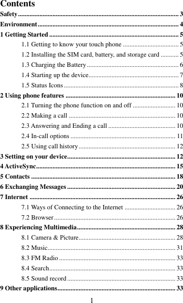   1 Contents Safety .................................................................................................. 3 Environment ...................................................................................... 4 1 Getting Started ............................................................................... 5 1.1 Getting to know your touch phone .................................. 5 1.2 Installing the SIM card, battery, and storage card ........... 5 1.3 Charging the Battery ........................................................ 6 1.4 Starting up the device....................................................... 7 1.5 Status Icons ...................................................................... 8 2 Using phone features ................................................................... 10 2.1 Turning the phone function on and off .......................... 10 2.2 Making a call ................................................................. 10 2.3 Answering and Ending a call ......................................... 10 2.4 In-call options ................................................................ 11 2.5 Using call history ........................................................... 12 3 Setting on your device .................................................................. 12 4 ActiveSync ..................................................................................... 15 5 Contacts ........................................................................................ 18 6 Exchanging Messages .................................................................. 20 7 Internet ......................................................................................... 26 7.1 Ways of Connecting to the Internet ............................... 26 7.2 Browser .......................................................................... 26 8 Experiencing Multimedia ............................................................ 28 8.1 Camera &amp; Picture ........................................................... 28 8.2 Music.............................................................................. 31 8.3 FM Radio ....................................................................... 33 8.4 Search ............................................................................. 33 8.5 Sound record .................................................................. 33 9 Other applications ........................................................................ 33 