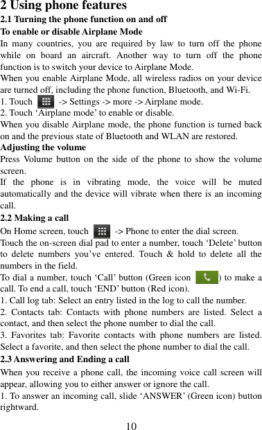   10 2 Using phone features 2.1 Turning the phone function on and off To enable or disable Airplane Mode In  many  countries,  you  are  required  by  law  to  turn  off  the  phone while  on  board  an  aircraft.  Another  way  to  turn  off  the  phone function is to switch your device to Airplane Mode. When you enable Airplane Mode, all wireless radios on your device are turned off, including the phone function, Bluetooth, and Wi-Fi. 1. Touch    -&gt; Settings -&gt; more -&gt; Airplane mode. 2. Touch „Airplane mode‟ to enable or disable. When you disable Airplane mode, the phone function is turned back on and the previous state of Bluetooth and WLAN are restored. Adjusting the volume Press Volume button on  the  side of  the  phone  to  show  the volume screen.   If  the  phone  is  in  vibrating  mode,  the  voice  will  be  muted automatically and the device will vibrate when there is an incoming call. 2.2 Making a call On Home screen, touch    -&gt; Phone to enter the dial screen. Touch the on-screen dial pad to enter a number, touch „Delete‟ button to  delete  numbers  you‟ve  entered.  Touch  &amp;  hold  to  delete  all  the numbers in the field.   To dial a number, touch „Call‟ button (Green icon  ) to make a call. To end a call, touch „END‟ button (Red icon).   1. Call log tab: Select an entry listed in the log to call the number.   2.  Contacts  tab:  Contacts  with  phone  numbers  are  listed.  Select  a contact, and then select the phone number to dial the call.   3.  Favorites  tab:  Favorite  contacts  with  phone  numbers  are  listed. Select a favorite, and then select the phone number to dial the call.   2.3 Answering and Ending a call When you receive a phone call, the incoming voice call screen will appear, allowing you to either answer or ignore the call.   1. To answer an incoming call, slide „ANSWER‟ (Green icon) button rightward. 