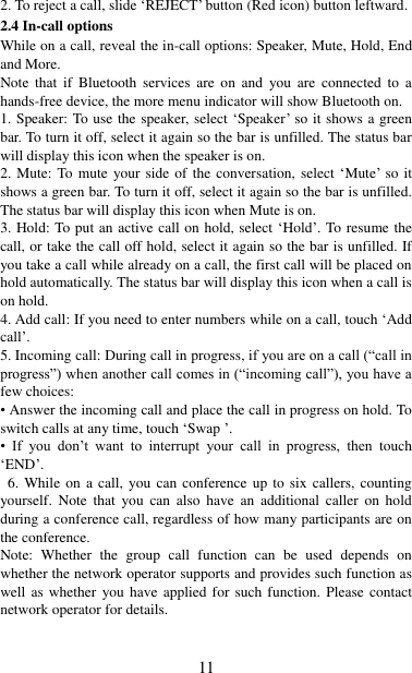   11 2. To reject a call, slide „REJECT‟ button (Red icon) button leftward. 2.4 In-call options While on a call, reveal the in-call options: Speaker, Mute, Hold, End and More.   Note  that  if  Bluetooth  services  are  on  and  you  are  connected  to  a hands-free device, the more menu indicator will show Bluetooth on.   1. Speaker: To use the speaker, select „Speaker‟ so it shows a green bar. To turn it off, select it again so the bar is unfilled. The status bar will display this icon when the speaker is on.   2. Mute: To  mute  your side of the conversation, select „Mute‟ so it shows a green bar. To turn it off, select it again so the bar is unfilled. The status bar will display this icon when Mute is on.   3. Hold: To put an active call on hold, select „Hold‟. To resume the call, or take the call off hold, select it again so the bar is unfilled. If you take a call while already on a call, the first call will be placed on hold automatically. The status bar will display this icon when a call is on hold.   4. Add call: If you need to enter numbers while on a call, touch „Add call‟.   5. Incoming call: During call in progress, if you are on a call (“call in progress”) when another call comes in (“incoming call”), you have a few choices:   • Answer the incoming call and place the call in progress on hold. To switch calls at any time, touch „Swap ‟. • If  you  don‟t  want  to  interrupt  your  call  in  progress,  then  touch „END‟.   6. While on a call,  you can conference up to six callers,  counting yourself.  Note  that you  can  also  have  an  additional  caller  on  hold during a conference call, regardless of how many participants are on the conference.   Note:  Whether  the  group  call  function  can  be  used  depends  on whether the network operator supports and provides such function as well as whether you have applied for such function.  Please  contact network operator for details. 