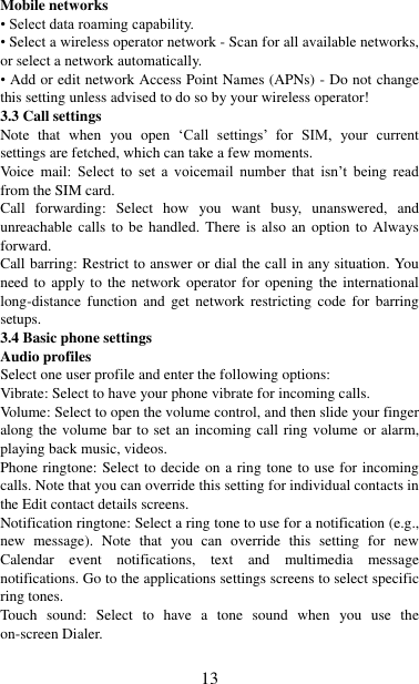   13 Mobile networks   • Select data roaming capability.   • Select a wireless operator network - Scan for all available networks, or select a network automatically.   • Add or edit network Access Point Names (APNs) - Do not change this setting unless advised to do so by your wireless operator!   3.3 Call settings   Note  that  when  you  open  „Call  settings‟  for  SIM,  your  current settings are fetched, which can take a few moments. Voice  mail:  Select  to  set  a  voicemail  number  that  isn‟t  being  read from the SIM card.   Call  forwarding:  Select  how  you  want  busy,  unanswered,  and unreachable calls to be handled. There is also an option to Always forward.   Call barring: Restrict to answer or dial the call in any situation. You need to apply to the network  operator  for  opening  the  international long-distance  function  and  get  network  restricting  code  for  barring setups. 3.4 Basic phone settings   Audio profiles Select one user profile and enter the following options: Vibrate: Select to have your phone vibrate for incoming calls.   Volume: Select to open the volume control, and then slide your finger along the volume bar to set an incoming call ring volume or alarm, playing back music, videos.   Phone ringtone: Select to decide on a ring tone to use for incoming calls. Note that you can override this setting for individual contacts in the Edit contact details screens.   Notification ringtone: Select a ring tone to use for a notification (e.g., new  message).  Note  that  you  can  override  this  setting  for  new Calendar  event  notifications,  text  and  multimedia  message notifications. Go to the applications settings screens to select specific ring tones.   Touch  sound:  Select  to  have  a  tone  sound  when  you  use  the on-screen Dialer.    