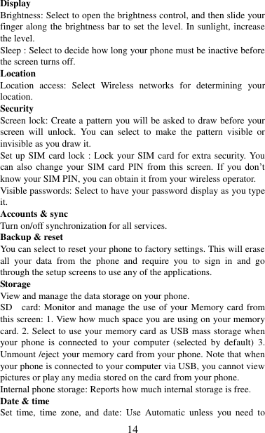   14 Display   Brightness: Select to open the brightness control, and then slide your finger along the brightness bar to set the level. In sunlight, increase the level.   Sleep : Select to decide how long your phone must be inactive before the screen turns off.   Location Location  access:  Select  Wireless  networks  for  determining  your location.   Security Screen lock: Create a pattern you will be asked to draw before your screen  will  unlock.  You  can  select  to  make  the  pattern  visible  or invisible as you draw it. Set up SIM card lock : Lock  your SIM card for extra security. You can  also  change  your  SIM  card  PIN  from  this  screen.  If  you  don‟t know your SIM PIN, you can obtain it from your wireless operator.   Visible passwords: Select to have your password display as you type it.   Accounts &amp; sync   Turn on/off synchronization for all services.   Backup &amp; reset You can select to reset your phone to factory settings. This will erase all  your  data  from  the  phone  and  require  you  to  sign  in  and  go through the setup screens to use any of the applications.   Storage View and manage the data storage on your phone. SD   card: Monitor and manage the use of your Memory card from this screen: 1. View how much space you are using on your memory card. 2. Select to use your memory card as USB mass storage when your  phone  is  connected  to  your  computer  (selected  by  default)  3. Unmount /eject your memory card from your phone. Note that when your phone is connected to your computer via USB, you cannot view pictures or play any media stored on the card from your phone.   Internal phone storage: Reports how much internal storage is free.   Date &amp; time Set  time,  time  zone,  and  date:  Use  Automatic  unless  you  need  to 