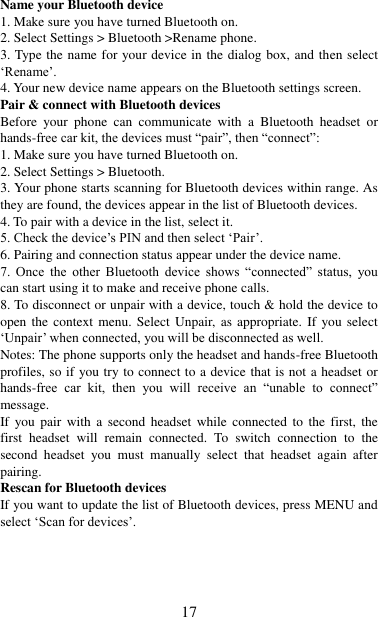   17 Name your Bluetooth device   1. Make sure you have turned Bluetooth on. 2. Select Settings &gt; Bluetooth &gt;Rename phone.   3. Type the name for your device in the dialog box, and then select „Rename‟.   4. Your new device name appears on the Bluetooth settings screen. Pair &amp; connect with Bluetooth devices   Before  your  phone  can  communicate  with  a  Bluetooth  headset  or hands-free car kit, the devices must “pair”, then “connect”:   1. Make sure you have turned Bluetooth on. 2. Select Settings &gt; Bluetooth.   3. Your phone starts scanning for Bluetooth devices within range. As they are found, the devices appear in the list of Bluetooth devices.   4. To pair with a device in the list, select it.   5. Check the device‟s PIN and then select „Pair‟.   6. Pairing and connection status appear under the device name.   7.  Once  the  other  Bluetooth  device  shows  “connected”  status,  you can start using it to make and receive phone calls.   8. To disconnect or unpair with a device, touch &amp; hold the device to open the context menu. Select Unpair, as  appropriate. If you select „Unpair‟ when connected, you will be disconnected as well.   Notes: The phone supports only the headset and hands-free Bluetooth profiles, so if you try to connect to a device that is not a headset or hands-free  car  kit,  then  you  will  receive  an  “unable  to  connect” message.   If  you pair  with  a  second  headset  while  connected  to  the  first,  the first  headset  will  remain  connected.  To  switch  connection  to  the second  headset  you  must  manually  select  that  headset  again  after pairing.   Rescan for Bluetooth devices   If you want to update the list of Bluetooth devices, press MENU and select „Scan for devices‟.    