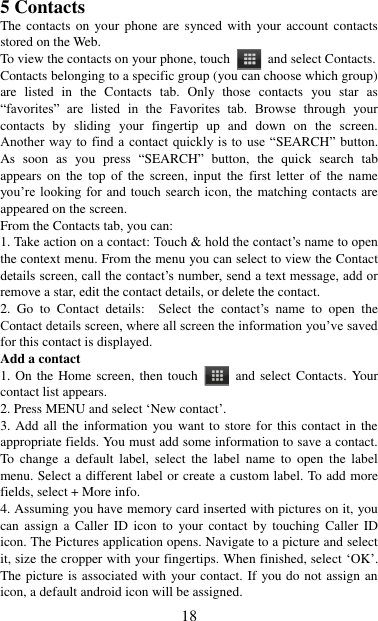   18 5 Contacts The contacts on your phone are  synced  with  your account  contacts stored on the Web.   To view the contacts on your phone, touch    and select Contacts. Contacts belonging to a specific group (you can choose which group) are  listed  in  the  Contacts  tab.  Only  those  contacts  you  star  as “favorites”  are  listed  in  the  Favorites  tab.  Browse  through  your contacts  by  sliding  your  fingertip  up  and  down  on  the  screen. Another way  to find  a  contact quickly  is to  use  “SEARCH”  button. As  soon  as  you  press  “SEARCH”  button,  the  quick  search  tab appears  on  the  top  of  the  screen,  input  the  first  letter  of  the  name you‟re looking for and touch search icon, the matching contacts are appeared on the screen. From the Contacts tab, you can:   1. Take action on a contact: Touch &amp; hold the contact‟s name to open the context menu. From the menu you can select to view the Contact details screen, call the contact‟s number, send a text message, add or remove a star, edit the contact details, or delete the contact.   2.  Go  to  Contact  details:   Select  the  contact‟s  name  to  open  the Contact details screen, where all screen the information you‟ve saved for this contact is displayed.   Add a contact   1. On the Home screen, then touch    and select  Contacts.  Your contact list appears.   2. Press MENU and select „New contact‟.   3. Add all  the information  you want to store for this  contact in the appropriate fields. You must add some information to save a contact. To  change  a  default  label,  select  the  label  name  to  open the  label menu. Select a different label or create a custom label. To add more fields, select + More info.   4. Assuming you have memory card inserted with pictures on it, you can  assign  a  Caller  ID  icon  to  your  contact  by  touching  Caller  ID icon. The Pictures application opens. Navigate to a picture and select it, size the cropper with your fingertips. When finished, select „OK‟. The picture is associated with your contact. If you do not assign an icon, a default android icon will be assigned.   