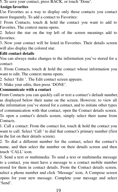   19 5. To save your contact, press BACK, or touch „Done‟. Assign favorites   Use Favorites  as  a  way  to  display  only  those  contacts  you contact most frequently. To add a contact to Favorites:   1  From  Contacts,  touch  &amp;  hold  the  contact  you  want  to  add  to Favorites. The context menu opens.   2.  Select  the  star  on  the  top  left  of  the  screen  meanings  add  to favorites.   3. Now your contact will be listed in Favorites. Their details screen will also display the colored star. Edit contact details   You can always make changes to the information you‟ve stored for a contact:   1. From Contacts, touch &amp; hold the contact whose information you want to edit. The context menu opens.   2. Select „Edit ‟. The Edit contact screen appears.   3. Make your edits, then press „DONE‟. Communicate with a contact   From Contacts you can quickly call or text a contact‟s default number, as displayed below their name on the screen. However, to  view  all the information you‟ve stored for a contact, and to initiate other types of communication with that contact, open the Contact details screen. To  open  a  contact‟s  details  screen,  simply  select  their  name  from Contacts.   1. Call a contact: From the contact list, touch &amp; hold the contact you want to call. Select „Call ‟ to dial that contact‟s primary number (first in the list on their details screen).   2.  To  dial  a  different  number  for  the  contact,  select  the  contact‟s name,  and  then  select  the  number  on  their  details  screen  and  then touch „CALL‟ icon. 3. Send a text or multimedia: To send a text or multimedia message to a contact,  you must have a message to a contact mobile number stored for  them in contact  details.  From the  Contact  details  screen, select a phone number and click „Message‟ icon, A Compose screen opens  for  your  new  message.  Complete  your  message  and  select „Send‟.   